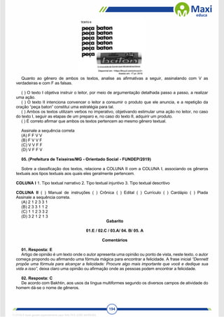194
Quanto ao gênero de ambos os textos, analise as afirmativas a seguir, assinalando com V as
verdadeiras e com F as falsas.
( ) O texto I objetiva instruir o leitor, por meio de argumentação detalhada passo a passo, a realizar
uma ação.
( ) O texto II intenciona convencer o leitor a consumir o produto que ele anuncia, e a repetição da
oração “peça baton” constitui uma estratégia para tal.
( ) Ambos os textos utilizam verbos no imperativo, objetivando estimular uma ação no leitor, no caso
do texto I, seguir as etapas de um preparo e, no caso do texto II, adquirir um produto.
( ) É correto afirmar que ambos os textos pertencem ao mesmo gênero textual.
Assinale a sequência correta
(A) F F V V
(B) F V V F
(C) V V F F
(D) V F F V
05. (Prefeitura de Teixeiras/MG - Orientado Social - FUNDEP/2019)
Sobre a classificação dos textos, relacione a COLUNA II com a COLUNA I, associando os gêneros
textuais aos tipos textuais aos quais eles geralmente pertencem.
COLUNA I 1. Tipo textual narrativo 2. Tipo textual injuntivo 3. Tipo textual descritivo
COLUNA II ( ) Manual de instruções ( ) Crônica ( ) Edital ( ) Currículo ( ) Cardápio ( ) Piada
Assinale a sequência correta.
(A) 2 1 2 3 3 1
(B) 2 3 3 1 1 2
(C) 1 1 2 3 3 2
(D) 3 2 1 2 1 3
Gabarito
01.E / 02.C / 03.A/ 04. B/ 05. A
Comentários
01. Resposta: E
Artigo de opinião é um texto onde o autor apresenta uma opinião ou ponto de vista, neste texto, o autor
começa propondo ou afirmando uma fórmula mágica para encontrar a felicidade. A frase inicial “Dennett
propõe uma fórmula para alcançar a felicidade: Procure algo mais importante que você e dedique sua
vida a isso”, deixa claro uma opinião ou afirmação onde as pessoas podem encontrar a felicidade.
02. Resposta: C
De acordo com Bakhtin, aos usos da língua multiformes segundo os diversos campos de atividade do
homem dá-se o nome de gêneros.
1712729 E-book gerado especialmente para WALTER JOSE MOREIRA
 