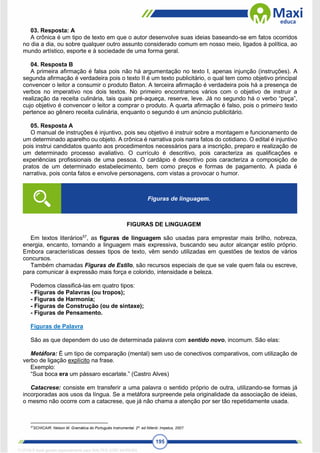 195
03. Resposta: A
A crônica é um tipo de texto em que o autor desenvolve suas ideias baseando-se em fatos ocorridos
no dia a dia, ou sobre qualquer outro assunto considerado comum em nosso meio, ligados à política, ao
mundo artístico, esporte e à sociedade de uma forma geral.
04. Resposta B
A primeira afirmação é falsa pois não há argumentação no texto I, apenas injunção (instruções). A
segunda afirmação é verdadeira pois o texto II é um texto publicitário, o qual tem como objetivo principal
convencer o leitor a consumir o produto Baton. A terceira afirmação é verdadeira pois há a presença de
verbos no imperativo nos dois textos. No primeiro encontramos vários com o objetivo de instruir a
realização da receita culinária, tais quais pré-aqueça, reserve, leve. Já no segundo há o verbo “peça”,
cujo objetivo é convencer o leitor a comprar o produto. A quarta afirmação é falso, pois o primeiro texto
pertence ao gênero receita culinária, enquanto o segundo é um anúncio publicitário.
05. Resposta A
O manual de instruções é injuntivo, pois seu objetivo é instruir sobre a montagem e funcionamento de
um determinado aparelho ou objeto. A crônica é narrativa pois narra fatos do cotidiano. O edital é injuntivo
pois instrui candidatos quanto aos procedimentos necessários para a inscrição, preparo e realização de
um determinado processo avaliativo. O currículo é descritivo, pois caracteriza as qualificações e
experiências profissionais de uma pessoa. O cardápio é descritivo pois caracteriza a composição de
pratos de um determinado estabelecimento, bem como preços e formas de pagamento. A piada é
narrativa, pois conta fatos e envolve personagens, com vistas a provocar o humor.
FIGURAS DE LINGUAGEM
Em textos literários57
, as figuras de linguagem são usadas para emprestar mais brilho, nobreza,
energia, encanto, tornando a linguagem mais expressiva, buscando seu autor alcançar estilo próprio.
Embora características desses tipos de texto, vêm sendo utilizadas em questões de textos de vários
concursos.
Também chamadas Figuras de Estilo, são recursos especiais de que se vale quem fala ou escreve,
para comunicar à expressão mais força e colorido, intensidade e beleza.
Podemos classificá-las em quatro tipos:
- Figuras de Palavras (ou tropos);
- Figuras de Harmonia;
- Figuras de Construção (ou de sintaxe);
- Figuras de Pensamento.
Figuras de Palavra
São as que dependem do uso de determinada palavra com sentido novo, incomum. São elas:
Metáfora: É um tipo de comparação (mental) sem uso de conectivos comparativos, com utilização de
verbo de ligação explícito na frase.
Exemplo:
“Sua boca era um pássaro escarlate.” (Castro Alves)
Catacrese: consiste em transferir a uma palavra o sentido próprio de outra, utilizando-se formas já
incorporadas aos usos da língua. Se a metáfora surpreende pela originalidade da associação de ideias,
o mesmo não ocorre com a catacrese, que já não chama a atenção por ser tão repetidamente usada.
57
SCHICAIR. Nelson M. Gramática do Português Instrumental. 2ª. ed Niterói: Impetus, 2007.
Figuras de linguagem.
1712729 E-book gerado especialmente para WALTER JOSE MOREIRA
 