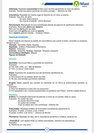 197
Aliteração: Repetição consonantal fonética (som da letra) geralmente no início da palavra.
Exemplo: “Sonhei que estava sonhando um sonho sonhado...” (Martinho da Vila)
Assonância: Repetição da mesma vogal no decorrer de um verso ou poema.
Exemplo: “Sou Ana, da cama
Da cana, fulana bacana
Sou Ana de Amsterdã.” (Chico Buarque)
Paronomásia: Reprodução de sons semelhantes através de palavras de significados diferentes.
Exemplos: “Berro pelo aterro pelo desterro
Berro por seu berro pelo seu erro
Quero que você ganhe que você me apanhe
Sou o bezerro gritando mamãe...” (Caetano Veloso)
Figuras de Construção
Dizem respeito aos desvios de padrão de concordância quer quanto à ordem, omissões ou excessos.
Dividem-se em:
Omissão - Assíndeto, Elipse, Zeugma
Repetição - Anáfora, Polissíndeto e Pleonasmo
Ruptura - Anacoluto
Inversão - Anástrofe, Hipálage, Hipérbato, Sínquise e Quiasmo
Concordância Ideológica - Silepse
Figuras de Omissão
Omissão
Assíndeto: Ocorre por falta ou supressão de conectivos.
Exemplos:
a) “Saí, bebi, enfim, vivi.” (Nel de Moraes)
b) “Vim, vi e venci.” (Julio César)
Elipse: Supressão de vocábulo(s) que são facilmente identificável (is).
Exemplos:
a) “(Eu) Queria ser um pássaro dentro da noite.”
b) “No céu, (há) estrelas que brilham indômitas.”
Zeugma: Elipse especial que consiste na supressão de um termo já anteriormente expresso no
contexto.
Exemplos:
a) “Nós nos desejamos e (nós) não nos possuímos.”
b) “Foi saqueada a vila, e (foram) assassinados os partidários dos Filipes.” (Camilo Castelo Branco)
Repetição
Anáfora: É a repetição intencional de palavras no início de um período, frase ou verso.
Exemplos: “Eu quase não saio
Eu quase não tenho amigo
Eu quase não consigo
Ficar na cidade sem viver contrariado.” (Gilberto Gil)
Polissíndeto: Repetição enfática de conjunções coordenativas (geralmente e).
Exemplos: “E saber, e crescer, e ser, e haver
E perder, e sofrer, e ter horror.” (Vinícius de Morais)
Pleonasmo: Repetição da ideia, isto é, redundância semântica e sintática, divide-se em:
- Gramatical - com objetos direto ou indireto redundantes, chamam-nos pleonásticos.
Exemplos:
a) “Perdoo-te a ti, meu amor.”
1712729 E-book gerado especialmente para WALTER JOSE MOREIRA
 