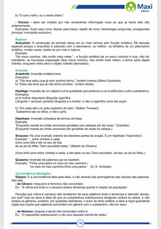 198
b) “O carro velho, eu o vendi ontem.”
- Vicioso - deve ser evitado por não acrescentar informação nova ao que já havia sido dito
anteriormente.
Exemplos: Subir para cima; descer para baixo; repetir de novo; hemorragia sanguínea; protagonista
principal; monopólio exclusivo.
Ruptura
Anacoluto: A construção do período deixa um ou mais termos sem função sintática. Dê atenção
especial porque o anacoluto é parecido com o pleonasmo, ou melhor, na tentativa de um pleonasmo
sintático, muitas vezes, acaba-se por criar a ruptura.
Exemplo:
“Os meus vizinhos, não confio mais neles.” - a função sintática de os meus vizinhos é nula, não há;
entretanto, se houvesse preposição (Nos meus vizinhos, não confio mais neles), o termo seria objeto
indireto, enquanto neles seria o objeto indireto pleonástico.
Inversão
Anástrofe: Inversão sintática leve.
Exemplos:
a) “Tão leve estou que já nem sombra tenho.” (ordem inversa) (Mário Quintana)
b) “Estou tão leve que já não tenho sombra.” (ordem direta)
Hipálage: Inversão de um adjetivo (uma qualidade que pertence a um é atribuída a outro substantivo).
Exemplos:
a) A mulher degustava lânguida cigarrilha.
Lânguida = sensual, portanto lânguida é a mulher, e não a cigarrilha como faz supor.
b) “Em cada olho um grito castanho de ódio.” (Dalton Trevisan)
Castanhos são os olhos, e não o grito.
Hipérbato: Inversão complexa de termos da frase.
Exemplo:
“Enquanto manda as ninfas amorosas grinaldas nas cabeças pôr de rosas.” (Camões)
(Enquanto manda as ninfas amorosas pôr grinaldas de rosas na cabeça.)
Sínquise: Há uma inversão violenta de distantes partes da oração. É um hipérbato “hiperbólico”.
Exemplo: “...entre vinhedo e sebe
corre uma linfa e ele no seu de faia
de ao pé do Alfeu Tarro escultado bebe.” (Alberto de Oliveira)
(Uma linfa corre entre vinhedo e sebe, e ele bebe no seu Tarro escultado, de faia, ao pé do Alfeu.)
Quiasmo: Inversão de palavras que se repetem.
Exemplo: “Tinha uma pedra no meio do meu caminho /
no meio do meu caminho tinha uma pedra.” (G. D. Andrade)
Concordância Ideológica
Silepse: É a concordância feita pela ideia, e não através das prerrogativas das classes das palavras.
São três:
- de Gênero: masculino e feminino não concordam.
Ex.: “A vítima era lindo e o carrasco estava temerosa quanto à reação da população.”
Perceba que vítima e carrasco não receberam de seus adjetivos lindo e temerosa a 'atenção' devida,
por quê? Isso se deve à ideia de que os substantivos sobrecomuns designam ambos os sexos, e não
ambos os gêneros, portanto, por questões estilísticas, o autor do texto preferiu a ideia à regra gramatical
rígida que impõe que adjetivos concordem em gênero com o substantivo, não em sexo.
- de Número: singular e plural não concordam entre si.
Ex.: “O esquadrão sobrevoaram o céu azul daquela manhã de verão.”
1712729 E-book gerado especialmente para WALTER JOSE MOREIRA
 