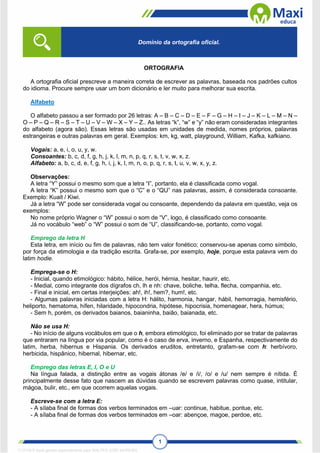 1
ORTOGRAFIA
A ortografia oficial prescreve a maneira correta de escrever as palavras, baseada nos padrões cultos
do idioma. Procure sempre usar um bom dicionário e ler muito para melhorar sua escrita.
Alfabeto
O alfabeto passou a ser formado por 26 letras: A – B – C – D – E – F – G – H – I – J – K – L – M – N –
O – P – Q – R – S – T – U – V – W – X – Y – Z.. As letras “k”, “w” e “y” não eram consideradas integrantes
do alfabeto (agora são). Essas letras são usadas em unidades de medida, nomes próprios, palavras
estrangeiras e outras palavras em geral. Exemplos: km, kg, watt, playground, William, Kafka, kafkiano.
Vogais: a, e, i, o, u, y, w.
Consoantes: b, c, d, f, g, h, j, k, l, m, n, p, q, r, s, t, v, w, x, z.
Alfabeto: a, b, c, d, e, f, g, h, i, j, k, l, m, n, o, p, q, r, s, t, u, v, w, x, y, z.
Observações:
A letra “Y” possui o mesmo som que a letra “I”, portanto, ela é classificada como vogal.
A letra “K” possui o mesmo som que o “C” e o “QU” nas palavras, assim, é considerada consoante.
Exemplo: Kuait / Kiwi.
Já a letra “W” pode ser considerada vogal ou consoante, dependendo da palavra em questão, veja os
exemplos:
No nome próprio Wagner o “W” possui o som de “V”, logo, é classificado como consoante.
Já no vocábulo “web” o “W” possui o som de “U”, classificando-se, portanto, como vogal.
Emprego da letra H
Esta letra, em início ou fim de palavras, não tem valor fonético; conservou-se apenas como símbolo,
por força da etimologia e da tradição escrita. Grafa-se, por exemplo, hoje, porque esta palavra vem do
latim hodie.
Emprega-se o H:
- Inicial, quando etimológico: hábito, hélice, herói, hérnia, hesitar, haurir, etc.
- Medial, como integrante dos dígrafos ch, lh e nh: chave, boliche, telha, flecha, companhia, etc.
- Final e inicial, em certas interjeições: ah!, ih!, hem?, hum!, etc.
- Algumas palavras iniciadas com a letra H: hálito, harmonia, hangar, hábil, hemorragia, hemisfério,
heliporto, hematoma, hífen, hilaridade, hipocondria, hipótese, hipocrisia, homenagear, hera, húmus;
- Sem h, porém, os derivados baianos, baianinha, baião, baianada, etc.
Não se usa H:
- No início de alguns vocábulos em que o h, embora etimológico, foi eliminado por se tratar de palavras
que entraram na língua por via popular, como é o caso de erva, inverno, e Espanha, respectivamente do
latim, herba, hibernus e Hispania. Os derivados eruditos, entretanto, grafam-se com h: herbívoro,
herbicida, hispânico, hibernal, hibernar, etc.
Emprego das letras E, I, O e U
Na língua falada, a distinção entre as vogais átonas /e/ e /i/, /o/ e /u/ nem sempre é nítida. É
principalmente desse fato que nascem as dúvidas quando se escrevem palavras como quase, intitular,
mágoa, bulir, etc., em que ocorrem aquelas vogais.
Escreve-se com a letra E:
- A sílaba final de formas dos verbos terminados em –uar: continue, habitue, pontue, etc.
- A sílaba final de formas dos verbos terminados em –oar: abençoe, magoe, perdoe, etc.
Domínio da ortografia oficial.
1712729 E-book gerado especialmente para WALTER JOSE MOREIRA
 
