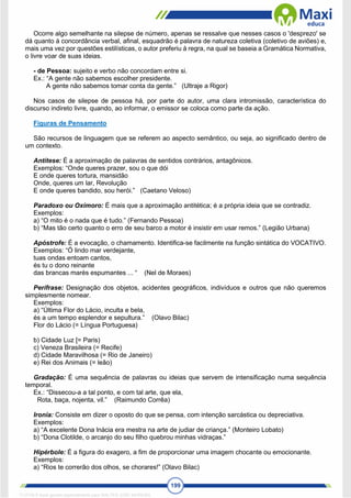199
Ocorre algo semelhante na silepse de número, apenas se ressalve que nesses casos o 'desprezo' se
dá quanto à concordância verbal, afinal, esquadrão é palavra de natureza coletiva (coletivo de aviões) e,
mais uma vez por questões estilísticas, o autor preferiu à regra, na qual se baseia a Gramática Normativa,
o livre voar de suas ideias.
- de Pessoa: sujeito e verbo não concordam entre si.
Ex.: “A gente não sabemos escolher presidente.
A gente não sabemos tomar conta da gente.” (Ultraje a Rigor)
Nos casos de silepse de pessoa há, por parte do autor, uma clara intromissão, característica do
discurso indireto livre, quando, ao informar, o emissor se coloca como parte da ação.
Figuras de Pensamento
São recursos de linguagem que se referem ao aspecto semântico, ou seja, ao significado dentro de
um contexto.
Antítese: É a aproximação de palavras de sentidos contrários, antagônicos.
Exemplos: “Onde queres prazer, sou o que dói
E onde queres tortura, mansidão
Onde, queres um lar, Revolução
E onde queres bandido, sou herói.” (Caetano Veloso)
Paradoxo ou Oxímoro: É mais que a aproximação antitética; é a própria ideia que se contradiz.
Exemplos:
a) “O mito é o nada que é tudo.” (Fernando Pessoa)
b) “Mas tão certo quanto o erro de seu barco a motor é insistir em usar remos.” (Legião Urbana)
Apóstrofe: É a evocação, o chamamento. Identifica-se facilmente na função sintática do VOCATIVO.
Exemplos: “Ó lindo mar verdejante,
tuas ondas entoam cantos,
és tu o dono reinante
das brancas marés espumantes ... “ (Nel de Moraes)
Perífrase: Designação dos objetos, acidentes geográficos, indivíduos e outros que não queremos
simplesmente nomear.
Exemplos:
a) “Última Flor do Lácio, inculta e bela,
és a um tempo esplendor e sepultura.” (Olavo Bilac)
Flor do Lácio (= Língua Portuguesa)
b) Cidade Luz [= Paris)
c) Veneza Brasileira (= Recife)
d) Cidade Maravilhosa (= Rio de Janeiro)
e) Rei dos Animais (= leão)
Gradação: É uma sequência de palavras ou ideias que servem de intensificação numa sequência
temporal.
Ex.: “Dissecou-a a tal ponto, e com tal arte, que ela,
Rota, baça, nojenta, vil.” (Raimundo Corrêa)
Ironia: Consiste em dizer o oposto do que se pensa, com intenção sarcástica ou depreciativa.
Exemplos:
a) “A excelente Dona lnácia era mestra na arte de judiar de criança.” (Monteiro Lobato)
b) “Dona Clotilde, o arcanjo do seu filho quebrou minhas vidraças.”
Hipérbole: É a figura do exagero, a fim de proporcionar uma imagem chocante ou emocionante.
Exemplos:
a) “Rios te correrão dos olhos, se chorares!” (Olavo Bilac)
1712729 E-book gerado especialmente para WALTER JOSE MOREIRA
 