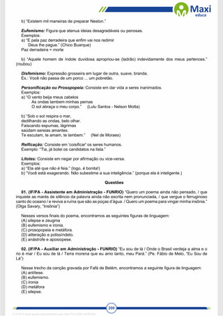 200
b) “Existem mil maneiras de preparar Neston.”
Eufemismo: Figura que atenua ideias desagradáveis ou penosas.
Exemplos:
a) “E pela paz derradeira que enfim vai nos redimir
Deus lhe pague.” (Chico Buarque)
Paz derradeira = morte
b) “Aquele homem de índole duvidosa apropriou-se (ladrão) indevidamente dos meus pertences.”
(roubou)
Disfemismo: Expressão grosseira em lugar de outra, suave, branda.
Ex.: Você não passa de um porco ... um pobretão.
Personificação ou Prosopopeia: Consiste em dar vida a seres inanimados.
Exemplos:
a) “O vento beija meus cabelos
As ondas lambem minhas pernas
O sol abraça o meu corpo.” (Lulu Santos - Nelson Motta)
b) “Sob o sol respira o mar,
dedilhando as ondas, belo olhar.
Faiscando espumas, lágrimas
saúdam sereias amantes:
Te escutam, te amam, te lambem.” (Nel de Moraes)
Reificação: Consiste em 'coisificar' os seres humanos.
Exemplo: “Tia, já botei os candidatos na lista.”
Lítotes: Consiste em negar por afirmação ou vice-versa.
Exemplos:
a) “Ela até que não é feia.” (logo, é bonita!)
b) “Você está exagerando. Não subestime a sua inteligência.” (porque ela é inteligente.)
Questões
01. (IF/PA - Assistente em Administração - FUNRIO) “Quero um poema ainda não pensado, / que
inquiete as marés de silêncio da palavra ainda não escrita nem pronunciada, / que vergue o ferruginoso
canto do oceano / e reviva a ruína que são as poças d’água. / Quero um poema para vingar minha insônia.”
(Olga Savary, “Insônia”)
Nesses versos finais do poema, encontramos as seguintes figuras de linguagem:
(A) silepse e zeugma
(B) eufemismo e ironia.
(C) prosopopeia e metáfora.
(D) aliteração e polissíndeto.
(E) anástrofe e aposiopese.
02. (IF/PA - Auxiliar em Administração - FUNRIO) “Eu sou de lá / Onde o Brasil verdeja a alma e o
rio é mar / Eu sou de lá / Terra morena que eu amo tanto, meu Pará.” (Pe. Fábio de Melo, “Eu Sou de
Lá”)
Nesse trecho da canção gravada por Fafá de Belém, encontramos a seguinte figura de linguagem:
(A) antítese.
(B) eufemismo.
(C) ironia
(D) metáfora
(E) silepse.
1712729 E-book gerado especialmente para WALTER JOSE MOREIRA
 