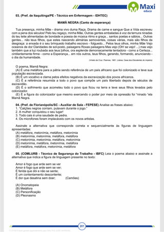 201
03. (Pref. de Itaquitinga/PE - Técnico em Enfermagem - IDHTEC)
MAMÃ NEGRA (Canto de esperança)
Tua presença, minha Mãe - drama vivo duma Raça, Drama de carne e sangue Que a Vida escreveu
com a pena dos séculos! Pelo teu regaço, minha Mãe, Outras gentes embaladas à voz da ternura ninadas
do teu leite alimentadas de bondade e poesia de música ritmo e graça... santos poetas e sábios... Outras
gentes... não teus filhos, que estes nascendo alimárias semoventes, coisas várias, mais são filhos da
desgraça: a enxada é o seu brinquedo trabalho escravo - folguedo... Pelos teus olhos, minha Mãe Vejo
oceanos de dor Claridades de sol-posto, paisagens Roxas paisagens Mas vejo (Oh! se vejo! ...) mas vejo
também que a luz roubada aos teus [olhos, ora esplende demoniacamente tentadora - como a Certeza...
cintilantemente firme - como a Esperança... em nós outros, teus filhos, gerando, formando, anunciando -
o dia da humanidade.
(Viriato da Cruz. Poemas, 1961, Lisboa, Casa dos Estudantes do Império)
O poema, Mamã Negra:
(A) É uma metáfora para a pátria sendo referência de um país africano que foi colonizado e teve sua
população escravizada.
(B) É um vocativo e clama pelos efeitos negativos da escravização dos povos africanos.
(C) É a referência resumida a todo o povo que compõe um país libertado depois de séculos de
escravidão.
(D) É o sofrimento que acometeu todo o povo que ficou na terra e teve seus filhos levados pelo
colonizador.
(E) É a figura do colonizador que mesmo exercendo o poder por meio da opressão foi “ninado “ela
Mamã Negra.
04. (Pref. de Florianópolis/SC - Auxiliar de Sala - FEPESE) Analise as frases abaixo:
1. “Calções negros corriam, pulavam durante o jogo.”
2. A mulher conquistou o seu lugar!
3. Todo cais é uma saudade de pedra.
4. Os microfones foram implacáveis com os novos artistas.
Assinale a alternativa que corresponde correta e sequencialmente às figuras de linguagem
apresentadas:
(A) metáfora, metonímia, metáfora, metonímia
(B) metonímia, metonímia, metáfora, metáfora
(C) metonímia, metonímia, metáfora, metonímia
(D) metonímia, metáfora, metonímia, metáfora
(E) metáfora, metáfora, metonímia, metáfora
05. (COMLURB - Técnico de Segurança do Trabalho - IBFC) Leia o poema abaixo e assinale a
alternativa que indica a figura de linguagem presente no texto:
Amor é fogo que arde sem se ver
Amor é fogo que arde sem se ver;
É ferida que dói e não se sente;
É um contentamento descontente;
É dor que desatina sem doer; (Camões)
(A) Onomatopeia
(B) Metáfora
(C) Personificação
(D) Pleonasmo
1712729 E-book gerado especialmente para WALTER JOSE MOREIRA
 