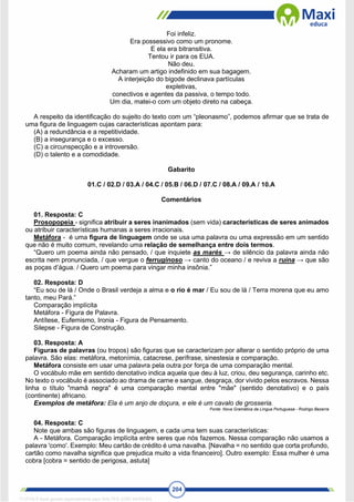 204
Foi infeliz.
Era possessivo como um pronome.
E ela era bitransitiva.
Tentou ir para os EUA.
Não deu.
Acharam um artigo indefinido em sua bagagem.
A interjeição do bigode declinava partículas
expletivas,
conectivos e agentes da passiva, o tempo todo.
Um dia, matei-o com um objeto direto na cabeça.
A respeito da identificação do sujeito do texto com um “pleonasmo”, podemos afirmar que se trata de
uma figura de linguagem cujas características apontam para:
(A) a redundância e a repetitividade.
(B) a insegurança e o excesso.
(C) a circunspecção e a introversão.
(D) o talento e a comodidade.
Gabarito
01.C / 02.D / 03.A / 04.C / 05.B / 06.D / 07.C / 08.A / 09.A / 10.A
Comentários
01. Resposta: C
Prosopopeia - significa atribuir a seres inanimados (sem vida) características de seres animados
ou atribuir características humanas a seres irracionais.
Metáfora - é uma figura de linguagem onde se usa uma palavra ou uma expressão em um sentido
que não é muito comum, revelando uma relação de semelhança entre dois termos.
“Quero um poema ainda não pensado, / que inquiete as marés → de silêncio da palavra ainda não
escrita nem pronunciada, / que vergue o ferruginoso → canto do oceano / e reviva a ruína → que são
as poças d’água. / Quero um poema para vingar minha insônia.”
02. Resposta: D
“Eu sou de lá / Onde o Brasil verdeja a alma e o rio é mar / Eu sou de lá / Terra morena que eu amo
tanto, meu Pará.”
Comparação implícita
Metáfora - Figura de Palavra.
Antítese, Eufemismo, Ironia - Figura de Pensamento.
Silepse - Figura de Construção.
03. Resposta: A
Figuras de palavras (ou tropos) são figuras que se caracterizam por alterar o sentido próprio de uma
palavra. São elas: metáfora, metonímia, catacrese, perífrase, sinestesia e comparação.
Metáfora consiste em usar uma palavra pela outra por força de uma comparação mental.
O vocábulo mãe em sentido denotativo indica aquela que deu à luz, criou, deu segurança, carinho etc.
No texto o vocábulo é associado ao drama de carne e sangue, desgraça, dor vivido pelos escravos. Nessa
linha o título "mamã negra" é uma comparação mental entre "mãe" (sentido denotativo) e o país
(continente) africano.
Exemplos de metáfora: Ela é um anjo de doçura, e ele é um cavalo de grosseria.
Fonte: Nova Gramática da Língua Portuguesa - Rodrigo Bezerra
04. Resposta: C
Note que ambas são figuras de linguagem, e cada uma tem suas características:
A - Metáfora. Comparação implícita entre seres que nós fazemos. Nessa comparação não usamos a
palavra 'como'. Exemplo: Meu cartão de crédito é uma navalha. [Navalha = no sentido que corta profundo,
cartão como navalha significa que prejudica muito a vida financeiro]. Outro exemplo: Essa mulher é uma
cobra [cobra = sentido de perigosa, astuta]
1712729 E-book gerado especialmente para WALTER JOSE MOREIRA
 