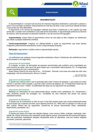 206
ARGUMENTAÇÃO
A argumentação é o conjunto de recursos de natureza linguística destinados a persuadir a pessoa a
quem a comunicação se destina. Está presente em todo tipo de texto e visa a promover adesão às teses
e aos pontos de vista defendidos.
O argumento é um recurso de linguagem utilizado para levar o interlocutor a crer naquilo que está
sendo dito, a aceitar como verdadeiro o que está sendo transmitido. A argumentação pertence ao domínio
da retórica, arte de persuadir as pessoas mediante o uso de recursos de linguagem.
Argumentação: anotar todos os argumentos a favor de uma ideia ou fato; imaginar um interlocutor
que adote a posição totalmente contrária.
Contra-argumentação: imaginar um diálogo-debate e quais os argumentos que essa pessoa
imaginária possivelmente apresentaria contra a argumentação proposta;
Refutação: argumentos e razões contra a argumentação oposta.
Tipos de Argumentos58
Já verificamos que qualquer recurso linguístico destinado a fazer o interlocutor dar preferência à tese
do enunciador é um argumento.
Argumento de Autoridade
É a citação, no texto, de afirmações de pessoas reconhecidas pelo auditório como autoridades em
certo domínio do saber, para servir de apoio àquilo que o enunciador está propondo. Ex.: A imaginação
é mais importante do que o conhecimento.
Quem disse a frase aí de cima não fui eu... foi Einstein. Para ele, uma coisa vem antes da outra: sem
imaginação, não há conhecimento. Nunca o inverso.
(Alex José Periscinoto.
In: Folha de S. Paulo,1993)
Argumento de Quantidade
É aquele que valoriza mais o que é apreciado pelo maior número de pessoas, o que existe em maior
número, o que tem maior duração, o que tem maior número de adeptos, etc. O fundamento desse tipo de
argumento é que mais = melhor. A publicidade faz largo uso do argumento de quantidade.
Argumento do Consenso
Baseada em afirmações de uma determinada época, aceitas como verdadeiras. Ex.: Atualmente o
meio ambiente precisa ser protegido. Ex.: Condições de vida melhores são piores nos países
subsdesenvolvidos.
Argumento de Existência
É aquele que se fundamenta no fato de que é mais fácil aceitar aquilo que comprovadamente existe
do que aquilo que é apenas provável, que é apenas possível. Ex.: Mais vale um pássaro na mão do que
dois voando. Nesse tipo de argumento, incluem-se as provas documentais (fotos, estatísticas,
depoimentos, gravações, etc.)
Argumento quase lógico
É aquele que opera com base nas relações lógicas, como causa e efeito, analogia, implicação, iden-
tidade, etc. Esses raciocínios são chamados quase lógicos porque, diversamente dos raciocínios lógicos,
eles não pretendem estabelecer relações necessárias entre os elementos, mas sim instituir relações
prováveis, possíveis, plausíveis.
58
http://educacao.globo.com/portugues/assunto/texto-argumentativo/recursos-argumentativos.html
Argumentação.
1712729 E-book gerado especialmente para WALTER JOSE MOREIRA
 