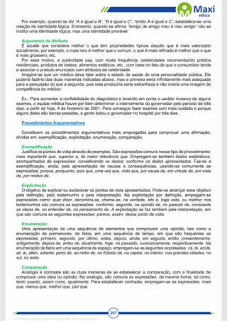 207
Por exemplo, quando se diz “A é igual a B”, “B é igual a C”, “então A é igual a C”, estabelece-se uma
relação de identidade lógica. Entretanto, quando se afirma “Amigo de amigo meu é meu amigo” não se
institui uma identidade lógica, mas uma identidade provável.
Argumento do Atributo
É aquele que considera melhor o que tem propriedades típicas daquilo que é mais valorizado
socialmente, por exemplo, o mais raro é melhor que o comum, o que é mais refinado é melhor que o que
é mais grosseiro, etc.
Por esse motivo, a publicidade usa, com muita frequência, celebridades recomendando prédios
residenciais, produtos de beleza, alimentos estéticos, etc., com base no fato de que o consumidor tende
a associar o produto anunciado com atributos da celebridade.
Imagine-se que um médico deva falar sobre o estado de saúde de uma personalidade pública. Ele
poderia fazê-lo das duas maneiras indicadas abaixo, mas a primeira seria infinitamente mais adequada
para a persuasão do que a segunda, pois esta produziria certa estranheza e não criaria uma imagem de
competência do médico:
Ex.: Para aumentar a confiabilidade do diagnóstico e levando em conta o caráter invasivo de alguns
exames, a equipe médica houve por bem determinar o internamento do governador pelo período de três
dias, a partir de hoje, 4 de fevereiro de 2001. Para conseguir fazer exames com mais cuidado e porque
alguns deles são barras-pesadas, a gente botou o governador no hospital por três dias.
Procedimentos Argumentativos
Constituem os procedimentos argumentativos mais empregados para comprovar uma afirmação,
dividos em: exemplificação, explicitação, enumeração, comparação.
Exemplificação
Justifica os pontos de vista através de exemplos. São expressões comuns nesse tipo de procedimento:
mais importante que, superior a, de maior relevância que. Empregam-se também dados estatísticos,
acompanhados de expressões: considerando os dados; conforme os dados apresentados. Faz-se a
exemplificação, ainda, pela apresentação de causas e consequências, usando-se comumente as
expressões: porque, porquanto, pois que, uma vez que, visto que, por causa de, em virtude de, em vista
de, por motivo de.
Explicitação
O objetivo de explicar ou esclarecer os pontos de vista apresentados. Pode-se alcançar esse objetivo
pela definição, pelo testemunho e pela interpretação. Na explicitação por definição, empregam-se
expressões como: quer dizer, denomina-se, chama-se, na verdade, isto é, haja vista, ou melhor; nos
testemunhos são comuns as expressões: conforme, segundo, na opinião de, no parecer de, consoante
as ideias de, no entender de, no pensamento de. A explicitação se faz também pela interpretação, em
que são comuns as seguintes expressões: parece, assim, desse ponto de vista.
Enumeração
Uma apresentação de uma sequência de elementos que comprovam uma opinião, tais como a
enumeração de pormenores, de fatos, em uma sequência de tempo, em que são frequentes as
expressões: primeiro, segundo, por último, antes, depois, ainda, em seguida, então, presentemente,
antigamente, depois de, antes de, atualmente, hoje, no passado, sucessivamente, respectivamente. Na
enumeração de fatos em uma sequência de espaço, empregam-se as seguintes expressões: cá, lá, acolá,
ali, aí, além, adiante, perto de, ao redor de, no Estado tal, na capital, no interior, nas grandes cidades, no
sul, no leste.
Comparação
Analogia e contraste são as duas maneiras de se estabelecer a comparação, com a finalidade de
comprovar uma ideia ou opinião. Na analogia, são comuns as expressões: da mesma forma, tal como,
tanto quanto, assim como, igualmente. Para estabelecer contraste, empregam-se as expressões: mais
que, menos que, melhor que, pior que.
1712729 E-book gerado especialmente para WALTER JOSE MOREIRA
 
