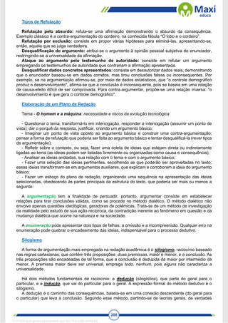 208
Tipos de Refutação
Refutação pelo absurdo: refuta-se uma afirmação demonstrando o absurdo da consequência.
Exemplo clássico é a contra-argumentação do cordeiro, na conhecida fábula “O lobo e o cordeiro”.
Refutação por exclusão: consiste em propor várias hipóteses para eliminá-las, apresentando-se,
então, aquela que se julga verdadeira.
Desqualificação do argumento: atribui-se o argumento à opinião pessoal subjetiva do enunciador,
restringindo-se a universalidade da afirmação.
Ataque ao argumento pelo testemunho de autoridade: consiste em refutar um argumento
empregando os testemunhos de autoridade que contrariam a afirmação apresentada.
Desqualificar dados concretos apresentados: consiste em desautorizar dados reais, demonstrando
que o enunciador baseou-se em dados corretos, mas tirou conclusões falsas ou inconsequentes. Por
exemplo, se na argumentação afirmou-se, por meio de dados estatísticos, que "o controle demográfico
produz o desenvolvimento", afirma-se que a conclusão é inconsequente, pois se baseia em uma relação
de causa-efeito difícil de ser comprovada. Para contra-argumentar, propõe-se uma relação inversa: "o
desenvolvimento é que gera o controle demográfico".
Elaboração de um Plano de Redação
Tema - O homem e a máquina: necessidade e riscos da evolução tecnológica
- Questionar o tema, transformá-lo em interrogação, responder a interrogação (assumir um ponto de
vista); dar o porquê da resposta, justificar, criando um argumento básico;
- Imaginar um ponto de vista oposto ao argumento básico e construir uma contra-argumentação;
pensar a forma de refutação que poderia ser feita ao argumento básico e tentar desqualificá-la (rever tipos
de argumentação);
- Refletir sobre o contexto, ou seja, fazer uma coleta de ideias que estejam direta ou indiretamente
ligadas ao tema (as ideias podem ser listadas livremente ou organizadas como causa e consequência);
- Analisar as ideias anotadas, sua relação com o tema e com o argumento básico;
- Fazer uma seleção das ideias pertinentes, escolhendo as que poderão ser aproveitadas no texto;
essas ideias transformam-se em argumentos auxiliares, que explicam e corroboram a ideia do argumento
básico;
- Fazer um esboço do plano de redação, organizando uma sequência na apresentação das ideias
selecionadas, obedecendo às partes principais da estrutura do texto, que poderia ser mais ou menos a
seguinte:
A argumentação tem a finalidade de persuadir, portanto, argumentar consiste em estabelecer
relações para tirar conclusões válidas, como se procede no método dialético. O método dialético não
envolve apenas questões ideológicas, geradoras de polêmicas. Trata-se de um método de investigação
da realidade pelo estudo de sua ação recíproca, da contradição inerente ao fenômeno em questão e da
mudança dialética que ocorre na natureza e na sociedade.
A enumeração pode apresentar dois tipos de falhas: a omissão e a incompreensão. Qualquer erro na
enumeração pode quebrar o encadeamento das ideias, indispensável para o processo dedutivo.
Silogismo
A forma de argumentação mais empregada na redação acadêmica é o silogismo, raciocínio baseado
nas regras cartesianas, que contém três proposições: duas premissas, maior e menor, e a conclusão. As
três proposições são encadeadas de tal forma, que a conclusão é deduzida da maior por intermédio da
menor. A premissa maior deve ser universal, emprega todo, nenhum, pois alguns não caracteriza a
universalidade.
Há dois métodos fundamentais de raciocínio: a dedução (silogística), que parte do geral para o
particular, e a indução, que vai do particular para o geral. A expressão formal do método dedutivo é o
silogismo.
A dedução é o caminho das consequências, baseia-se em uma conexão descendente (do geral para
o particular) que leva à conclusão. Segundo esse método, partindo-se de teorias gerais, de verdades
1712729 E-book gerado especialmente para WALTER JOSE MOREIRA
 
