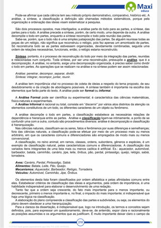 210
Pode-se afirmar que cada ciência tem seu método próprio demonstrativo, comparativo, histórico etc. A
análise, a síntese, a classificação a definição são chamadas métodos sistemáticos, porque pela
organização e ordenação das ideias visam sistematizar a pesquisa.
São dois processos opostos, mas interligados; a análise parte do todo para as partes, a síntese, das
partes para o todo. A análise precede a síntese, porém, de certo modo, uma depende da outra. A análise
decompõe o todo em partes, enquanto a síntese recompõe o todo pela reunião das partes.
Sabe-se, porém, que o todo não é uma simples justaposição das partes. Se alguém reunisse todas as
peças de um relógio, não significa que reconstruiu o relógio, pois fez apenas um amontoado de partes.
Só reconstruiria todo se as partes estivessem organizadas, devidamente combinadas, seguida uma
ordem de relações necessárias, funcionais, então, o relógio estaria reconstruído.
Síntese, portanto, é o processo de reconstrução do todo por meio da integração das partes, reunidas
e relacionadas num conjunto. Toda síntese, por ser uma reconstrução, pressupõe a análise, que é a
decomposição. A análise, no entanto, exige uma decomposição organizada, é preciso saber como dividir
o todo em partes. As operações que se realizam na análise e na síntese podem ser assim relacionadas:
Análise: penetrar, decompor, separar, dividir.
Síntese: integrar, recompor, juntar, reunir.
A análise tem importância vital no processo de coleta de ideias a respeito do tema proposto, de seu
desdobramento e da criação de abordagens possíveis. A síntese também é importante na escolha dos
elementos que farão parte do texto. A análise pode ser formal ou informal.
A Análise Formal pode ser científica ou experimental; é característica das ciências matemáticas,
físico-naturais e experimentais.
A Análise Informal é racional ou total, consiste em “discernir” por vários atos distintos da atenção os
elementos constitutivos de um todo, os diferentes caracteres de um objeto ou fenômeno.
A análise decompõe o todo em partes, a classificação estabelece as necessárias relações de
dependência e hierarquia entre as partes. Análise e classificação ligam-se intimamente, a ponto de se
confundir uma com a outra, contudo são procedimentos diversos: análise é decomposição e classificação
é hierarquização.
Nas ciências naturais, classificam-se os seres, fatos e fenômenos por suas diferenças e semelhanças;
fora das ciências naturais, a classificação pode-se efetuar por meio de um processo mais ou menos
arbitrário, em que os caracteres comuns e diferenciadores são empregados de modo mais ou menos
convencional.
A classificação, no reino animal, em ramos, classes, ordens, subordens, gêneros e espécies, é um
exemplo de classificação natural, pelas características comuns e diferenciadoras. A classificação dos
variados itens integrantes de uma lista mais ou menos caótica é artificial. Ex.: aquecedor, automóvel,
barbeador, batata, caminhão, canário, jipe, leite, ônibus, pão, pardal, pintassilgo, queijo, relógio, sabiá,
torradeira.
Aves: Canário, Pardal, Pintassilgo, Sabiá.
Alimentos: Batata, Leite, Pão, Queijo.
Mecanismos: Aquecedor, Barbeador, Relógio, Torradeira.
Veículos: Automóvel, Caminhão, Jipe, Ônibus.
Os elementos desta lista foram classificados por ordem alfabética e pelas afinidades comuns entre
eles. Estabelecer critérios de classificação das ideias e argumentos, pela ordem de importância, é uma
habilidade indispensável para elaborar o desenvolvimento de uma redação.
Tanto faz que a ordem seja crescente, do fato mais importante para o menos importante, ou
decrescente, primeiro o menos importante e, no final, o impacto do mais importante; é indispensável que
haja uma lógica na classificação.
A elaboração do plano compreende a classificação das partes e subdivisões, ou seja, os elementos do
plano devem obedecer a uma hierarquização.
Para a clareza da dissertação, é indispensável que, logo na introdução, os termos e conceitos sejam
definidos, pois, para expressar um questionamento, deve-se, de antemão, expor clara e racionalmente
as posições assumidas e os argumentos que as justificam. É muito importante deixar claro o campo da
1712729 E-book gerado especialmente para WALTER JOSE MOREIRA
 