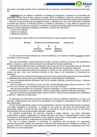 211
discussão e a posição adotada, isto é, esclarecer não só o assunto, mas também os pontos de vista sobre
ele.
A definição tem por objetivo a exatidão no emprego da linguagem e consiste na enumeração das
qualidades próprias de uma ideia, palavra ou objeto. Definir é classificar o elemento conforme a espécie
a que pertence, demonstra: a característica que o diferencia dos outros elementos dessa mesma espécie.
Entre os vários processos de exposição de ideias, a definição é um dos mais importantes, sobretudo
no âmbito das ciências. A definição científica ou didática é denotativa, ou seja, atribui às palavras seu
sentido usual ou consensual, enquanto a conotativa ou metafórica emprega palavras de sentido figurado.
Segundo a lógica tradicional aristotélica, a definição consta de três elementos:
- o termo a ser definido;
- o gênero ou espécie;
- a diferença específica.
O que distingue o termo definido de outros elementos da mesma espécie. Exemplo:
É muito comum formular definições de maneira defeituosa, por exemplo: Análise é quando a gente
decompõe o todo em partes.
Esse tipo de definição é gramaticalmente incorreto; quando é advérbio de tempo, não representa o
gênero, a espécie, a gente é forma coloquial não adequada à redação acadêmica.
Tão importante é saber formular uma definição, que se recorre a Garcia, para determinar os "requisitos
da definição denotativa”. Para ser exata, a definição deve apresentar os seguintes requisitos:
- o termo deve realmente pertencer ao gênero ou classe em que está incluído: “mesa é um móvel”
(classe em que ‘mesa’ está realmente incluída) e não “mesa é um instrumento ou ferramenta ou
instalação”;
- o gênero deve ser suficientemente amplo para incluir todos os exemplos específicos da coisa definida,
e suficientemente restritos para que a diferença possa ser percebida sem dificuldade;
- deve ser obrigatoriamente afirmativa: não há, em verdade, definição, quando se diz que o “triângulo
não é um prisma”;
- deve ser recíproca: “O homem é um ser vivo” não constitui definição exata, porque a recíproca, “Todo
ser vivo é um homem” não é verdadeira (o gato é ser vivo e não é homem);
- deve ser breve (contida num só período). Quando a definição, ou o que se pretenda como tal, é muito
longa (séries de períodos ou de parágrafos), chama-se explicação, e também definição expandida;
- deve ter uma estrutura gramatical rígida: sujeito (o termo) + cópula (verbo de ligação ser) + predicativo
(o gênero) + adjuntos (as diferenças).
As definições dos dicionários de língua são feitas por meio de paráfrases definitórias, ou seja, uma
operação metalinguística que consiste em estabelecer uma relação de equivalência entre a palavra e
seus significados.
A força do texto dissertativo está em sua fundamentação. Sempre é fundamental procurar um porquê,
uma razão verdadeira e necessária. A verdade de um ponto de vista deve ser demonstrada com
argumentos válidos. O ponto de vista mais lógico e racional do mundo não tem valor, se não estiver
acompanhado de uma fundamentação coerente e adequada.
Os métodos fundamentais de raciocínio segundo a lógica clássica, que foram abordados
anteriormente, auxiliam o julgamento da validade dos fatos. Às vezes, a argumentação é clara e pode
reconhecer-se facilmente seus elementos e suas relações; outras vezes, as premissas e as conclusões
organizam-se de modo livre, misturando-se na estrutura do argumento.
Por isso, é preciso aprender a reconhecer os elementos que constituem um argumento:
premissas/conclusões. Depois de reconhecer, verificar se tais elementos são verdadeiros ou falsos; em
seguida, avaliar se o argumento está expresso corretamente; se há coerência e adequação entre seus
elementos, ou se há contradição.
1712729 E-book gerado especialmente para WALTER JOSE MOREIRA
 