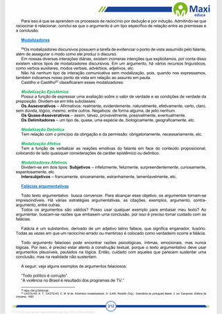 212
Para isso é que se aprendem os processos de raciocínio por dedução e por indução. Admitindo-se que
raciocinar é relacionar, conclui-se que o argumento é um tipo específico de relação entre as premissas e
a conclusão.
Modalizadores
59
Os modalizadores discursivos possuem a tarefa de evidenciar o ponto de vista assumido pelo falante,
além de assegurar o modo como ele produz o discurso.
Em nossas diversas interações diárias, existem inúmeras intenções que explicitamos, por conta disso
existem vários tipos de modalizadores discursivos. Em um argumento, há vários recursos linguísticos,
como verbos auxiliares, modos verbais, advérbios, adjetivos, etc.
Não há nenhum tipo de interação comunicativa sem modalização, pois, quando nos expressamos,
também indicamos nosso ponto de vista em relação ao assunto em pauta.
Castilho e Castilho60
classificaram esses modalizadores:
Modalização Epistêmica
Possui a função de expressar uma avaliação sobre o valor de verdade e as condições de verdade da
preposição. Dividem-se em três subclasses:
Os Asseverativos – Afirmativos: realmente, evidentemente, naturalmente, efetivamente, certo, claro,
sem dúvida, lógico, mesmo, entre outros. Negativos: de forma alguma, de jeito nenhum.
Os Quase-Asseverativos – assim, talvez, provavelmente, possivelmente, eventualmente.
Os Delimitadores – um tipo de, quase, uma espécie de, biologicamente, geograficamente, etc.
Modalização Deôntica
Tem relação com o princípio da obrigação e da permissão: obrigatoriamente, necessariamente, etc.
Modalização Afetiva
Tem a função de verbalizar as reações emotivas do falante em face do conteúdo proposicional,
colocando de lado quaisquer considerações de caráter epistêmico ou deôntico.
Modalizadores Afetivos
Dividem-se em dois tipos: Subjetivos – infelizmente, felizmente, surpreendentemente, curiosamente,
espantosamente, etc.
Intersubjetivos – francamente, sinceramente, estranhamente, lamentavelmente, etc.
Falácias argumentativas
Todo texto argumentativo busca convencer. Para alcançar esse objetivo, os argumentos tornam-se
imprescindíveis. Há várias estratégias argumentativas, as citações, exemplos, argumento, contra-
argumento, entre outras.
Todos os argumentos são válidos? Posso usar qualquer exemplo para embasar meu texto? Ao
argumentar, buscam-se razões que embasem uma conclusão, por isso é preciso tomar cuidado com as
falácias.
Falácia é um substantivo, derivado de um adjetivo latino fallace, que significa enganador, ilusório.
Todas as vezes em que um raciocínio errado ou mentiroso é colocado como verdadeiro ocorre a falácia.
Todo argumento falacioso pode encontrar razões psicológicas, íntimas, emocionais, mas nunca
lógicas. Por isso, é preciso estar atento à construção textual, porque o texto argumentativo deve usar
argumentos plausíveis, pautados na lógica. Então, cuidado com aqueles que parecem sustentar uma
conclusão, mas na realidade não sustentam.
A seguir, veja alguns exemplos de argumentos falaciosos:
“Todo político é corrupto”.
“A violência no Brasil é resultado dos programas de TV.”
59
https://bit.ly/30HbVak.
60
CASTILHO, A. T.; CASTILHO, C. M. M de. Advérbios modalizadores. In: ILARI, Rodolfo (Org.). Gramática do português falado. 2. ed. Campinas: Editora da
Unicamp, 1993.
1712729 E-book gerado especialmente para WALTER JOSE MOREIRA
 