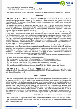 216
- Você já abandonou seus maus hábitos?
- Você já deixou de roubar no mercado onde trabalha?
Contra-argumentação: mostre que existem duas proposições e que uma pode ser aceita e outra não.
Questões
01. (TRT 6ª Região - Técnico Judiciário - FCC/2018) O carnaval do Recife deve ao Galo da
Madrugada sua repercussão nacional. O bloco foi num crescendo ano a ano e virou o espetáculo
grandioso que é. Tem futuro promissor. Mas precisa ser encarado como um negócio a ser tocado cada
vez mais profissionalmente.
O potencial do carnaval do Recife para crescer como um “negócio” poderá ser estimulado a beneficiar
mais a cidade, gerando incremento de emprego, trabalho e renda nos hotéis, restaurantes, lanchonetes,
oficinas de madeira e ferro, shoppings, meios de hospedagem em residências, segurança... entre outros
segmentos ligados à cadeia produtiva do evento.
Para ampliar a dimensão desse carnaval, há que se explorar ainda mais o potencial do Recife Antigo
e o de Olinda. Uma cidade que dispõe, a seu lado, de uma festa tão singular, alegre e irreverente como
a da vizinha cidade já é por si só um produto comercializável e lucrativo. Nossa proposta pontual é fundir
os dois carnavais e transformá-los na marca “Carnaval Recife-Olinda”. Isto vai “pegar” e potencializará
uma maior atratividade nacional para a festa pernambucana. Que estado no Brasil dispõe de um conjunto
de atrativos em uma única festa como o “Galo” estrondoso, o frevo, os blocos antigos, maracatus, bonecos
gigantes, caboclinhos, tambores silenciosos, virgens de Olinda, escolas de samba, prévias tradicionais e
até espaço pop rock para os mais alternativos?
Qual caminho a seguir? Primeiro, institucionalizar a aliança entre Olinda e Recife. Em seguida, buscar
os patrocínios e parcerias com as associações de bares e restaurantes, indústrias de bebidas, empresas
de cartões de crédito, redes sociais e sites estratégicos. O estímulo para se conhecer o “Carnaval Recife-
Olinda” já deverá estar em anúncios publicitários nesses sites ao menos três meses antes da festa. Isso
despertará o interesse do público de diferentes localidades. É este o caminho para transformar
Pernambuco num destino ainda mais procurado a partir de 2019.
(LIMA, Mauro Ferreira. “Carnaval do Recife, proposta para crescer: www.diariodepernambuco.com.br. 2018)
O autor organiza sua argumentação da seguinte maneira:
(A) apresentação de uma opinião polêmica, seguida de opiniões que a contrariam.
(B) lembrança de fatos passados, seguida de confissões de ordem pessoal e emotiva.
(C) exposição de projeto para o futuro, seguida de sugestões para viabilizá-lo.
(D) narração de fatos passados da vida do autor, seguida de hipótese não confirmada.
(E) comparação entre duas ideias contrárias, seguida de uma terceira ideia que as contesta.
02. (TRT 2ª Região - Analista Judiciário - FCC/2018) Atenção: Para responder à questão, baseie-
se no texto abaixo, trecho de um diário pessoal do poeta Carlos Drummond de Andrade, escrito ao tempo
da II Guerra Mundial, em 1945.
O poeta e a política
Sou um animal político ou apenas gostaria de ser? Estou preparado? Posso entrar na militância sem
me engajar num partido? Nunca pertencerei a um partido, isto eu já decidi. Resta o problema da ação
política com bases individualistas, como pretende a minha natureza. Há uma contradição insolúvel entre
minhas ideias ou o que suponho minhas ideias, e talvez sejam apenas utopias consoladoras, e minha
inaptidão para o sacrifício do ser particular, crítico e sensível, em proveito de uma verdade geral,
impessoal, às vezes dura, senão impiedosa. Não quero ser um energúmeno, um sectário, um passional
ou um frio domesticado, conduzido por palavras de ordem. Como posso convencer a outros se não me
convenço a mim mesmo? Se a inexorabilidade, a malícia, a crueza, o oportunismo da ação política me
desagradam, e eu, no fundo, quero ser um intelectual político sem experimentar as impurezas da ação
política?
(ANDRADE, Carlos Drummond de. O observador no escritório. Rio de Janeiro: Record, 1985)
Está pressuposta na argumentação de Carlos Drummond de Andrade a ideia de que a ação política
(A) deve assentar-se em sólidas bases individuais, a partir das quais se planejam e se executam as
ações mais consequentes.
1712729 E-book gerado especialmente para WALTER JOSE MOREIRA
 