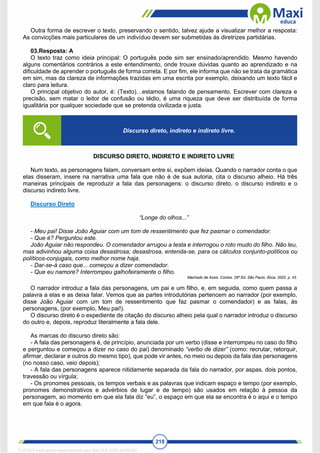 218
Outra forma de escrever o texto, preservando o sentido, talvez ajude a visualizar melhor a resposta:
As convicções mais particulares de um indivíduo devem ser submetidas às diretrizes partidárias.
03.Resposta: A
O texto traz como ideia principal: O português pode sim ser ensinado/aprendido. Mesmo havendo
alguns comentários contrários a este entendimento, onde trouxe dúvidas quanto ao aprendizado e na
dificuldade de aprender o português de forma correta. E por fim, ele informa que não se trata da gramática
em sim, mas da clareza de informações trazidas em uma escrita por exemplo, deixando um texto fácil e
claro para leitura.
O principal objetivo do autor, é: (Texto)…estamos falando de pensamento. Escrever com clareza e
precisão, sem matar o leitor de confusão ou tédio, é uma riqueza que deve ser distribuída de forma
igualitária por qualquer sociedade que se pretenda civilizada e justa.
DISCURSO DIRETO, INDIRETO E INDIRETO LIVRE
Num texto, as personagens falam, conversam entre si, expõem ideias. Quando o narrador conta o que
elas disseram, insere na narrativa uma fala que não é de sua autoria, cita o discurso alheio. Há três
maneiras principais de reproduzir a fala das personagens: o discurso direto, o discurso indireto e o
discurso indireto livre.
Discurso Direto
“Longe do olhos...”
- Meu pai! Disse João Aguiar com um tom de ressentimento que fez pasmar o comendador.
- Que é? Perguntou este.
João Aguiar não respondeu. O comendador arrugou a testa e interrogou o roto mudo do filho. Não leu,
mas adivinhou alguma coisa desastrosa; desastrosa, entenda-se, para os cálculos conjunto-políticos ou
políticos-conjugais, como melhor nome haja.
- Dar-se-á caso que... começou a dizer comendador.
- Que eu namore? Interrompeu galhofeiramente o filho.
Machado de Assis. Contos. 26ª Ed. São Paulo, Ática, 2002, p. 43.
O narrador introduz a fala das personagens, um pai e um filho, e, em seguida, como quem passa a
palavra a elas e as deixa falar. Vemos que as partes introdutórias pertencem ao narrador (por exemplo,
disse João Aguiar com um tom de ressentimento que faz pasmar o comendador) e as falas, às
personagens, (por exemplo, Meu pai!).
O discurso direto é o expediente de citação do discurso alheio pela qual o narrador introduz o discurso
do outro e, depois, reproduz literalmente a fala dele.
As marcas do discurso direto são:
- A fala das personagens é, de princípio, anunciada por um verbo (disse e interrompeu no caso do filho
e perguntou e começou a dizer no caso do pai) denominado “verbo de dizer” (como: recrutar, retorquir,
afirmar, declarar e outros do mesmo tipo), que pode vir antes, no meio ou depois da fala das personagens
(no nosso caso, veio depois);
- A fala das personagens aparece nitidamente separada da fala do narrador, por aspas, dois pontos,
travessão ou vírgula;
- Os pronomes pessoais, os tempos verbais e as palavras que indicam espaço e tempo (por exemplo,
pronomes demonstrativos e advérbios de lugar e de tempo) são usados em relação à pessoa da
personagem, ao momento em que ela fala diz “eu”, o espaço em que ela se encontra é o aqui e o tempo
em que fala é o agora.
Discurso direto, indireto e indireto livre.
1712729 E-book gerado especialmente para WALTER JOSE MOREIRA
 