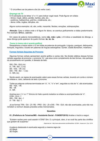 21
* O circunflexo sai da palavra côa (do verbo coar).
Emprego do Til
O til sobrepõe-se às letras “a” e “o” para indicar vogal nasal. Pode figurar em sílaba:
- tônica: maçã, cãibra, perdão, barões, põe, etc.;
- pretônica: balõezinhos, grã-fino, cristãmente, etc.;
- átona: órfãs, órgãos, bênçãos, etc.
Alguns outros exemplos: sã, são, avião, macarrão, flexões, emoções, sobreposições.
Atenção: Caso a sílaba onde o til figura for átona, se acentua graficamente a sílaba predominante.
Por exemplo: Órfãos, acórdão.
Em casos de palavra monossilábicas, como não, mãe e põe, o til indica a nasalidade do ditongo, e
esse ditongo pode aparecer de quatro formas: ãe, ão, õe.
Trema (o trema não é acento gráfico)
Desapareceu o trema sobre o /u/ em todas as palavras do português: Linguiça, averiguei, delinquente,
tranquilo, linguístico. Exceto em palavras de línguas estrangeiras: Günter, Gisele Bündchen, müleriano.
Formas Verbais Seguidas de Pronome
Algumas formas verbais apresentam acento gráfico e outras não. Na divisão silábica dessas formas
verbais seguidas de pronome, o pronome “lo”, que atua como complemento de tais formas, não participa
do procedimento em questão, é deixado de lado.
DIS -TIN - GUI (-lo)
A - TRI - BU - Í (-lo)
DE - VOL - VÊ (-lo)
DIS - TRI - BU - Í (-lo)
A - MÁ (-lo)
Sendo assim, as regras de acentuação valem para essas formas verbais, levando em conta o número
de sílabas e, claro, deixando de lado o pronome.
Todas as palavras oxítonas terminadas em “a”, “e”, “o” e “em”, seguidas ou não de “s”, são acentuadas:
DE - VOL - VÊ
RE - VÊ
A - MÁ
Acentua-se o “u” e o “i” tônicos do hiato quando isolados na sílaba ou acompanhados de “s”.
CON - CLU - Í
DIS - TRI - BU - Í
A - TRI - BU - Í
Já as formas TRA - DU - ZI / RE - PRO - DU - ZI e DIS - TIN - GUI, não são acentuadas, pois não nos
remetem a nenhum desses preceitos antes mencionados.
Questões
01. (Prefeitura de Teixeiras/MG - Assistente Social - FUNDEP/2019) Analise o trecho a seguir.
“Existem razões para você assistir A Órfã? Sim. E a principal, claro, é se você faz parte dos cinéfilos
que gostam de suspense.”
Disponível em: <http://www.adorocinema.com/filmes/filme-132783/>. Acesso em: 23 jul. 2019.
A palavra destacada é acentuada segundo a mesma regra de:
(A) Maçã.
(B) Órgão.
1712729 E-book gerado especialmente para WALTER JOSE MOREIRA
 