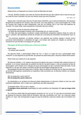 219
Discurso Indireto
Observemos um fragmento do mesmo conto de Machado de Assis:
“Um dia, Serafina recebeu uma carta de Tavares dizendo-lhe que não voltaria mais à casa de seu pai,
por este lhe haver mostrado má cara nas últimas vezes que ele lá estivera.”
Idem. Ibidem, p. 48.
Nesse caso o narrador para citar que Tavares disse a Serafina, usa o outro procedimento: não reproduz
literalmente as palavras de Tavares, mas comunica, com suas palavras, o que a personagem diz. A fala
de Tavares não chega ao leitor diretamente, mas por via indireta, isto é, por meio das palavras do
narrador. Por essa razão, esse expediente é chamado discurso indireto.
As principais marcas do discurso indireto são:
- As falas das personagens também vêm introduzidas por um verbo de dizer;
- As falas das personagens constituem oração subordinada substantiva objetiva direta do verbo de
dizer e, portanto, são separadas da fala do narrador por uma partícula introdutória normalmente “que” ou
“se”;
- Os pronomes pessoais, os tempos verbais e as palavras que indicam espaço e tempo (como
pronomes demonstrativos e advérbios de lugar e de tempo) são usados em relação ao narrador, ao
momento em que ele fala e ao espaço em que está.
Passagem do Discurso Direto para o Discurso Indireto
Pedro disse:
- Eu estarei aqui amanhã.
No discurso direto, o personagem Pedro diz “eu”; o “aqui” é o lugar em que a personagem está;
“amanhã” é o dia seguinte ao que ele fala. Se passarmos essa frase para o discurso indireto ficará assim:
Pedro disse que estaria lá no dia seguinte.
No discurso indireto, o “eu” passa a ele porque há alguém de quem o narrador fala; estaria é futuro do
pretérito: é um tempo relacionado ao pretérito da fala do narrador (disse), e não ao presente da fala do
personagem, como estarei; lá é o espaço em que a personagem (e não o narrador) havia de estar; no dia
seguinte é o dia que vem após o momento da fala da personagem designada por ele.
Na passagem do discurso direto para o indireto, deve-se observar as frases que no discurso direto tem
as formas interrogativas, exclamativa ou imperativa. Elas convertem-se, no discurso indireto, em orações
declarativas.
Ela me perguntou: quem está aí?
Ela me perguntou quem estava lá.
As interjeições e os vocativos do discurso direto desaparecem no discurso indireto ou tem seu valor
semântico explicitado, isto é, traduz-se o significado que elas expressam.
O papagaio disse: Oh! Lá vem a raposa.
O papagaio disse admirado (explicitação do valor semântico da interjeição oh!) que ao longe vinha
a raposa.
Se o discurso citado (fala da personagem) comporta um “eu” ou um “tu” que não se encontram entre
as pessoas do discurso citante (fala do narrador), eles são convertidos num “ele”, se o discurso citado
contém um “aqui” não corresponde ao lugar em que foi proferido o discurso citante, ele é convertido num
“lá”.
1712729 E-book gerado especialmente para WALTER JOSE MOREIRA
 