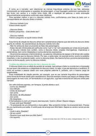 221
É como se o narrador, sem abandonar as marcas linguísticas próprias de sua fala, estivesse
incorporando as reclamações e suspeitas da personagem, a cuja linguagem pertencem expressões do
tipo bruto, sim senhor e a mulher tinha miolo. Até a repetição de palavras e certa entonação
presumivelmente exclamativa confirmam essa inferência.
Para perceber melhor o que é o discurso indireto livre, confrontemos uma frase do texto com a
correspondente em discurso direto e indireto:
- Discurso Indireto Livre
Estava direito aquilo?
- Discurso Direto
Fabiano perguntou: - Está direito isto?
- Discurso Indireto
Fabiano perguntou se aquilo estava direito
Essa forma de citação do discurso alheio tem características próprias que são tanto do discurso direto
quanto do indireto. As características do discurso indireto livre são:
- Não há verbos de dizer anunciando as falas das personagens;
- Estas não são introduzidas por partículas como “que” e “se” nem separadas por sinais de pontuação;
- O discurso indireto livre contém, como o discurso direto, orações interrogativas, imperativas e
exclamativas, bem como interjeições e outros elementos expressivos;
- Os pronomes pessoais e demonstrativos, as palavras indicadoras de espaço e de tempo são usadas
da mesma forma que no discurso indireto. Por isso, o verbo estar, do exemplo acima, ocorre no pretérito
imperfeito, e não no presente (está), como no discurso direto. Da mesma forma o pronome demonstrativo
ocorre na forma aquilo, como no discurso indireto.
Funções dos diferentes modos de citar o discurso do outro
O discurso direto cria um efeito de sentido de verdade. Isso porque o leitor ou ouvinte tem a impressão
de que quem cita preservou a integridade do discurso citado, ou seja, o que ele reproduziu é autêntico. É
como se ouvisse a pessoa citada com suas próprias palavras e, portanto, com a mesma carga de
subjetividade.
Essa modalidade de citação permite, por exemplo, que se use variante linguística da personagem
como forma de fornecer pistas para caracterizá-la. Sirva de exemplo o trecho que segue um diálogo entre
personagens do meio rural, um farmacêutico e um agricultor, cuja fala é transcrita em discurso direto pelo
narrador:
Um velho brônzeo apontou, em farrapos, à janela aberta o azul.
- Como vai, Elesbão?
- Sua bênção...
- Cheio de doenças?
- Sim sinhô.
- De dores, de dificuldades?
- Sim sinhô.
- De desgraças...
O farmacêutico riu com um tímpano desmesurado. Você é o Brasil. Depois indagou:
- O que você quer Elesbão?
- To precisando de uns dinheirinho e duns gênor. Meu arroizinho tá bão, tá encanando bem. Preciso
de uns mantimento pra coiêta. O sinhô pode me arranjá com Nhô Salim. Depois eu vendo o arroiz pra ele
mermo.
- Você é sério, Elesbão?
- Sô sim sinhô!
- Quanto é que você deve pro Nhô Salim?
- Um tiquinho.
Oswaldo de Andrade. Marco Zero. 2ª Ed. Rio de Janeiro, Civilização Brasileira, 1974, p. 7-8.
1712729 E-book gerado especialmente para WALTER JOSE MOREIRA
 