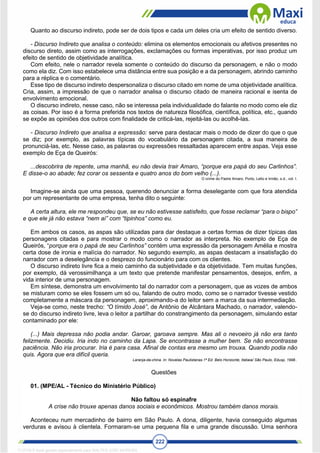222
Quanto ao discurso indireto, pode ser de dois tipos e cada um deles cria um efeito de sentido diverso.
- Discurso Indireto que analisa o conteúdo: elimina os elementos emocionais ou afetivos presentes no
discurso direto, assim como as interrogações, exclamações ou formas imperativas, por isso produz um
efeito de sentido de objetividade analítica.
Com efeito, nele o narrador revela somente o conteúdo do discurso da personagem, e não o modo
como ela diz. Com isso estabelece uma distância entre sua posição e a da personagem, abrindo caminho
para a réplica e o comentário.
Esse tipo de discurso indireto despersonaliza o discurso citado em nome de uma objetividade analítica.
Cria, assim, a impressão de que o narrador analisa o discurso citado de maneira racional e isenta de
envolvimento emocional.
O discurso indireto, nesse caso, não se interessa pela individualidade do falante no modo como ele diz
as coisas. Por isso é a forma preferida nos textos de natureza filosófica, científica, política, etc., quando
se expõe as opiniões dos outros com finalidade de criticá-las, rejeitá-las ou acolhê-las.
- Discurso Indireto que analisa a expressão: serve para destacar mais o modo de dizer do que o que
se diz; por exemplo, as palavras típicas do vocabulário da personagem citada, a sua maneira de
pronunciá-las, etc. Nesse caso, as palavras ou expressões ressaltadas aparecem entre aspas. Veja esse
exemplo de Eça de Queirós:
...descobrira de repente, uma manhã, eu não devia trair Amaro, “porque era papá do seu Carlinhos”.
E disse-o ao abade; fez corar os sessenta e quatro anos do bom velho (...).
O crime do Padre Amaro. Porto, Lello e Irmão, s.d., vol. I.
Imagine-se ainda que uma pessoa, querendo denunciar a forma deselegante com que fora atendida
por um representante de uma empresa, tenha dito o seguinte:
A certa altura, ele me respondeu que, se eu não estivesse satisfeito, que fosse reclamar “para o bispo”
e que ele já não estava “nem aí” com “tipinhos” como eu.
Em ambos os casos, as aspas são utilizadas para dar destaque a certas formas de dizer típicas das
personagens citadas e para mostrar o modo como o narrador as interpreta. No exemplo de Eça de
Queirós, “porque era o papá de seu Carlinhos” contém uma expressão da personagem Amélia e mostra
certa dose de ironia e malícia do narrador. No segundo exemplo, as aspas destacam a insatisfação do
narrador com a deselegância e o desprezo do funcionário para com os clientes.
O discurso indireto livre fica a meio caminho da subjetividade e da objetividade. Tem muitas funções,
por exemplo, dá verossimilhança a um texto que pretende manifestar pensamentos, desejos, enfim, a
vida interior de uma personagem.
Em síntese, demonstra um envolvimento tal do narrador com a personagem, que as vozes de ambos
se misturam como se eles fossem um só ou, falando de outro modo, como se o narrador tivesse vestido
completamente a máscara da personagem, aproximando-a do leitor sem a marca da sua intermediação.
Veja-se como, neste trecho: “O tímido José”, de Antônio de Alcântara Machado, o narrador, valendo-
se do discurso indireto livre, leva o leitor a partilhar do constrangimento da personagem, simulando estar
contaminado por ele:
(...) Mais depressa não podia andar. Garoar, garoava sempre. Mas ali o nevoeiro já não era tanto
felizmente. Decidiu. Iria indo no caminho da Lapa. Se encontrasse a mulher bem. Se não encontrasse
paciência. Não iria procurar. Iria é para casa. Afinal de contas era mesmo um trouxa. Quando podia não
quis. Agora que era difícil queria.
Laranja-da-china. In: Novelas Paulistanas.1ª Ed. Belo Horizonte, Itatiaia/ São Paulo, Edusp, 1998..
Questões
01. (MPE/AL - Técnico do Ministério Público)
Não faltou só espinafre
A crise não trouxe apenas danos sociais e econômicos. Mostrou também danos morais.
Aconteceu num mercadinho de bairro em São Paulo. A dona, diligente, havia conseguido algumas
verduras e avisou à clientela. Formaram-se uma pequena fila e uma grande discussão. Uma senhora
1712729 E-book gerado especialmente para WALTER JOSE MOREIRA
 