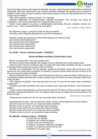 223
havia arrematado todos os dez maços de espinafre. No caixa, outras freguesas perguntaram se ela tinha
restaurante. Não tinha. Observaram que a verdura acabaria estragada. Ela explicou que ia cozinhar e
congelar. Então, foram ao ponto: caramba, havia outras pessoas na fila, ela não poderia levar só o que
consumiria de imediato?
“Não, estou pagando e cheguei primeiro”, foi a resposta.
Compras exageradas nos supermercados, estoques domésticos, filas nervosas nos postos de
combustível – teve muito comportamento na base de cada um por si.
Cabem nessa categoria as greves e manifestações oportunistas. Governo, cedendo, também vou
buscar o meu – tal foi o comportamento de muita gente.
Carlos A. Sardenberg, in O Globo, 31/05/2018.
No segmento a seguir, a pergunta é feita em discurso indireto.
“No caixa, outras freguesas perguntaram se ela tinha restaurante.”
Assinale a opção que apresenta a forma dessa pergunta em discurso direto.
(A) A senhora tinha restaurante?
(B) A senhora tinha tido restaurante?
(C) A senhora teria restaurante?
(D) A senhora teve restaurante?
(E) A senhora tem restaurante?
02. (TJ/SC - Técnico Judiciário Auxiliar - FGV/2018)
Garoto das Meias Vermelhas (Carlos Heitor Cony)
Ele era um garoto triste. Procurava estudar muito.
Na hora do recreio ficava afastado dos colegas, como se estivesse procurando alguma coisa.
Todos os outros meninos zombavam dele, por causa das suas meias vermelhas. Um dia, o cercaram
e lhe perguntaram porque ele só usava meias vermelhas.
Ele falou, com simplicidade: "No ano passado, quando fiz aniversário, minha mãe me levou ao circo.
Colocou em mim essas meias vermelhas. Eu reclamei. Comecei a chorar. Disse que todo mundo ia rir de
mim, por causa das meias vermelhas.
Mas ela disse que tinha um motivo muito forte para me colocar as meias vermelhas. Disse que se eu
me perdesse, bastaria ela olhar para o chão e quando visse um menino de meias vermelhas, saberia que
o filho era dela."
"Ora", disseram os garotos, "mas você não está num circo. Por que não tira essas meias vermelhas e
as joga fora?"
O menino das meias vermelhas olhou para os próprios pés, talvez para disfarçar o olhar lacrimoso e
explicou:
"É que a minha mãe abandonou a nossa casa e foi embora. Por isso eu continuo usando essas meias
vermelhas. Quando ela passar por mim, em qualquer lugar em que eu esteja, ela vai me encontrar e me
levará com ela."
Carlos Heitor Cony, Crônicas (adaptado)
“Disse que todo mundo ia rir de mim, por causa das meias vermelhas”.
Esse segmento do texto 1 está em discurso indireto; a frase correspondente em discurso direto é:
(A) todo mundo vai rir de mim, por causa das meias vermelhas;
(B) todo mundo riu de mim, por causa das meias vermelhas;
(C) todo mundo rirá de mim, por causa das meias vermelhas;
(D) todo mundo irá rir de mim, por causa das meias vermelhas;
(E) todo mundo ria de mim, por causa das meias vermelhas.
03. (DPE/RS - Defensor Público - FCC/2018)
eu disse: sou um nômada
tu disseste: tens a febre do deserto
eu disse: tenho uma vontade de ir
tu disseste: do deserto conheces as miragens
eu disse: e a lonjura que dentro de mim vai
tu disseste: em ti quero viajar
(SOUSA, Emanuel de. Eurídice. Lisboa, Quetzal Editores, 1989)
1712729 E-book gerado especialmente para WALTER JOSE MOREIRA
 