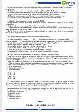 224
Os dois primeiros versos do poema encontram-se transpostos para o discurso indireto, com clareza e
correção, em:
(A) Dizendo que sou um nômada, respondeu-lhe que tinha a febre do deserto.
(B) Eu lhe disse que era um nômada, ao que respondeu-me que tenho a febre do deserto.
(C) Ao dizer-te que sou um nômada, respondes-me que tens a febre do deserto.
(D) Quando te digo que sou um nômada, me respondeste que tenho a febre do deserto.
(E) Disse-lhe que era um nômada, e sua resposta foi que tinhas a febre do deserto.
04. Sobre o discurso indireto é correto afirmar, EXCETO:
(A) No discurso indireto, o narrador utiliza suas próprias palavras para reproduzir a fala de um
personagem.
(B) O narrador é o porta-voz das falas e dos pensamentos das personagens.
(C) Normalmente é escrito na terceira pessoa. As falas são iniciadas com o sujeito, mais o verbo de
elocução seguido da fala da personagem.
(D) No discurso indireto as personagens são conhecidas através de seu próprio discurso, ou seja,
através de suas próprias palavras.
05. Assinale a alternativa que melhor complete o seguinte trecho:
No plano expressivo, a força da _____ em ____ provém essencialmente de sua capacidade de ____o
episódio, fazendo _____ da situação a personagem, tornando-a viva para o ouvinte, à maneira de uma
cena de teatro ____ o narrador desempenha a mera função de indicador de falas.
(A) narração - discurso indireto - enfatizar - ressurgir – onde;
(B) narração - discurso onisciente - vivificar - demonstrar-se – donde;
(C) narração - discurso direto - atualizar - emergir - em que;
(D) narração - discurso indireto livre - humanizar - imergir - na qual;
(E) dissertação - discurso direto e indireto - dinamizar - protagonizar - em que.
06. Faça a associação entre os tipos de discurso e assinale a sequência correta.
1- Reprodução fiel da fala da personagem, é demarcado pelo uso de travessão, aspas ou dois pontos.
Nesse tipo de discurso, as falas vêm acompanhadas por um verbo de elocução, responsável por indicar
a fala da personagem.
2- Ocorre quando o narrador utiliza as próprias palavras para reproduzir a fala de um personagem.
3- Tipo de discurso misto no qual são associadas as características de dois discursos para a produção
de outro. Nele a fala da personagem é inserida de maneira discreta no discurso do narrador.
( ) discurso indireto
( ) discurso indireto livre
( ) discurso direto
(A) 3, 2 e 1.
(B) 2, 3 e 1.
(C) 1, 2 e 3.
(D) 3, 1 e 2.
07. "Impossível dar cabo daquela praga. Estirou os olhos pela campina, achou-se isolado. Sozinho
num mundo coberto de penas, de aves que iam comê-lo. Pensou na mulher e suspirou. Coitada de Sinhá
Vitória, novamente nos descampados, transportando o baú de folha."
O narrador desse texto mistura-se de tal forma à personagem que dá a impressão de que não há
diferença entre eles. A personagem fala misturada à narração. Esse discurso é chamado:
(A) discurso indireto livre
(B) discurso direto
(C) discurso indireto
(D) discurso implícito
(E) discurso explícito
Gabarito
01.E / 02.A / 03.B / 04.D / 05.C / 06.B / 07.A
1712729 E-book gerado especialmente para WALTER JOSE MOREIRA
 