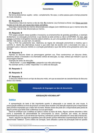 225
Comentários
01. Resposta: E
Na forma direta temos: sujeito - verbo - complemento. No caso, o verbo passou para o tempo presente
do modo indicativo.
02. Resposta: A
Claramente a fala é do menino e não da mãe: Eu reclamei. (eu) Comecei a chorar. (eu) Disse que todo
mundo ia rir de mim, por causa das meias vermelhas.
Essa fala é claramente do menino direcionada aos colegas (com referência ao que o menino teria dito
para a mãe), não da mãe direcionada ao menino.
03. Resposta: B
FCC pegou pesado nessa questão e incorporou os ensinamentos de grandes gramáticos, a exemplo
de Bechara: na colocação pronominal, o que decide se está correta ou não é a EUFONIA. Ou seja, nem
sempre a próclise é obrigatória havendo palavra atrativa, se, por uma questão de bom som, a ênclise ficar
correta. Vale dizer, se soar bem, tá valendo.
Aqui a FCC fez justamente isso, relativizou as regras de colocação pronominal e mostrou que o
caminho é, diante das alternativas, buscar a que está mais de acordo com o enunciado (no caso, a
passagem para o discurso indireto e a correção gramatical) e que não tenha erros grosseiros como nas
demais.
04. Resposta: D
Apenas no discurso direto as personagens ganham voz. Para construirmos um discurso direto,
devemos utilizar o travessão e os chamados verbos de elocução, ou seja, verbos que indicam o que as
personagens falaram.
Exemplo de verbo de elocução:
– Muita fome! – Lucas respondeu, passando sua mão pela barriga.
No exemplo acima, o verbo “respondeu” é o verbo de elocução.
05. Resposta: C
06. Resposta: B
07. Resposta: A
O discurso indireto livre é um tipo de discurso misto, em que se associam as características do discurso
direto e do indireto.
ADEQUAÇÃO VOCABULAR61
Estética
A apresentação do texto é tão importante quanto à adequação e ao asseio de uma roupa. A
preocupação estética na hora de produzir um texto deve receber uma atenção especial pois é responsável
pela primeira impressão que o leitor tem do texto. Muitas vezes ela pode ser a responsável pela perda de
alguns pontos que farão toda a diferença na sua aprovação.
Deve-se enfatizar que a estética se aplica a todos os tipos de texto. Alguns autores abordam a letra
como a expressão da personalidade do concursando ou aluno. Contudo, por vezes, as bancas
examinadoras punem o uso de letras de imprensa, sobretudo quando utilizadas em caixa-alta (maiúscula).
Assim, seguem-se algumas sugestões para não perder pontos referentes à apresentação textual, aqui
denominada "estética". Como critério de correção, será utilizada a perda da pontuação total do quesito
61
http://redacaobichopapao.blogspot.com/2015/10/criterios-de-correcao-de-uma-dissertacao.html
Adequação da linguagem ao tipo de documento.
1712729 E-book gerado especialmente para WALTER JOSE MOREIRA
 