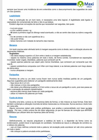 226
sempre que houver uma incidência de erro entendida como o descumprimento das sugestões de cada
um dos quesitos.
Legibilidade
Para a construção de um bom texto, é necessária uma letra legível. A legibilidade está ligada à
capicadade de compreensão da letra e não à sua beleza.
Existem algumas conveções de escrita que necessitam ser seguidas, tais quais:
- i e j com pingo;
- c com cedilha correto = ç;
- til sobre a primeira vogal do ditongo nasal acentuado, e não ao centro das duas ou sobre a segunda
= ão;
- n e m corretos e não com aparência de u;
- não pular linhas;
- letras menores com metade do tamanho das maiores.
Margens
Um texto precisa estar alinhado tanto à margem esquerda como à direita, sem a utilização abusiva de
separações silábicas.
Sugestões:
- não deixe espaço superior a 0,3cm entre o texto e a margem estabelecida;
- separe no máximo cinco palavras em todo o texto, de forma correta. Consideram-se separações
incorretas: isolar vogais, dissílabas, palavras que comecem por h;
- separe apenas palavras que sejam pelo menos trissílabas, que comecem por consoante que não
seja h;
- separe substantivos compostos com hífen com traço lateral, e as demais palavras com traço abaixo
da última letra;
- nunca ultrapasse a margem.
Parágrafos
Pontinha de unha ou um dedo nunca foram nem nunca serão medidas padrão de um parágrafo.
Algumas sugestões para elaborar um parágrafo esteticamente ideal:
- faça recuo de 2 a 4 cm;
- não marque o início dos parágrafos;
- não deixe uma diferença superior a 0,3cm entre o recuo de um parágrafo e outro, pois isso passa ao
leitor a sensação de estarem desalinhados;
- escreva pelo menos duas frases em cada parágrafo;
- utilize no máximo 60 palavras por frase.
Fusão de letras
Escolha uma letra, cursiva ou de imprensa (letra de forma), e não misture as duas formas. Este item
também contempla a utilização incorreta de letras maiúsculas ou minúsculas. Nunca escreva o texto todo
em caixa alta.
Alguns concursos optam pela análise grafológica, que analisa a personalidade com base na letra
cursiva. Por isso, a letra cursiva lhe dá maior segurança, já que há bancas de correção que eliminam
candidatos que utilizam letra de imprensa (letra de forma).
Rasuras
Definitivamente, as rasuras prejudicam a estética do texto e, a depender da forma como se
evidenciarem, podem levar à reprovação do candidato. Considera-se rasura a utilização de corretivo ou
o rabisco de palavras.
- use um traço retilíneo cortando toda a palavra; tal anulação pode acontecer em até cinco palavras
em todo o texto;
- não coloque a palavra anulada entre parênteses.
1712729 E-book gerado especialmente para WALTER JOSE MOREIRA
 