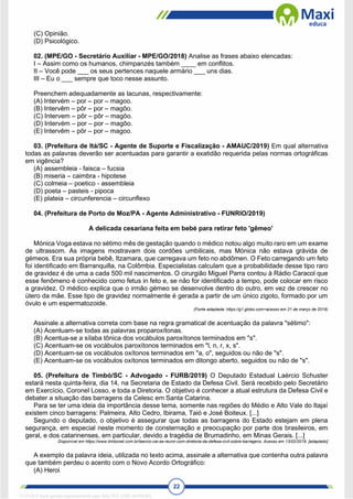 22
(C) Opinião.
(D) Psicológico.
02. (MPE/GO - Secretário Auxiliar - MPE/GO/2018) Analise as frases abaixo elencadas:
I – Assim como os humanos, chimpanzés também ____ em conflitos.
II – Você pode ___ os seus pertences naquele armário ___ uns dias.
III – Eu o ___ sempre que toco nesse assunto.
Preenchem adequadamente as lacunas, respectivamente:
(A) Intervém – por – por – magoo.
(B) Intervêm – pôr – por – magôo.
(C) Intervem – pôr – pôr – magôo.
(D) Intervém – por – por – magôo.
(E) Intervêm – pôr – por – magoo.
03. (Prefeitura de Itá/SC - Agente de Suporte e Fiscalização - AMAUC/2019) Em qual alternativa
todas as palavras deverão ser acentuadas para garantir a exatidão requerida pelas normas ortográficas
em vigência?
(A) assembleia - faisca – fucsia
(B) miseria – caimbra - hipotese
(C) colmeia – poetico - assembleia
(D) poeta – pasteis - pipoca
(E) plateia – circunferencia – circunflexo
04. (Prefeitura de Porto de Moz/PA - Agente Administrativo - FUNRIO/2019)
A delicada cesariana feita em bebé para retirar feto 'gêmeo'
Mónica Voga estava no sétimo mês de gestação quando o médico notou algo muito raro em um exame
de ultrassom. As imagens mostravam dois cordões umbilicais, mas Mónica não estava grávida de
gémeos. Era sua própria bebê, Itzamara, que carregava um feto no abdômen. O Feto carregando um feto
foi identificado em Barranquilla, na Colômbia. Especialistas calculam que a probabilidade desse tipo raro
de gravidez é de uma a cada 500 mil nascimentos. O cirurgião Miguel Parra contou à Rádio Caracol que
esse fenômeno é conhecido como fetus in feto e, se não for identificado a tempo, pode colocar em risco
a gravidez. O médico explica que o irmão gémeo se desenvolve dentro do outro, em vez de crescer no
útero da mãe. Esse tipo de gravidez normalmente é gerada a partir de um único zigoto, formado por um
óvulo e um espermatozoide.
(Fonte adaptada: https://g1.globo.com>acesso em 21 de março de 2019)
Assinale a alternativa correta com base na regra gramatical de acentuação da palavra "sétimo":
(A) Acentuam-se todas as palavras proparoxítonas.
(B) Acentua-se a sílaba tônica dos vocábulos paroxítonos terminados em "s".
(C) Acentuam-se os vocábulos paroxítonos terminados em "l, n, r, x, s".
(D) Acentuam-se os vocábulos oxítonos terminados em "a, o", seguidos ou não de "s".
(E) Acentuam-se os vocábulos oxítonos terminados em ditongo aberto, seguidos ou não de "s".
05. (Prefeitura de Timbó/SC - Advogado - FURB/2019) O Deputado Estadual Laércio Schuster
estará nesta quinta-feira, dia 14, na Secretaria de Estado da Defesa Civil. Será recebido pelo Secretário
em Exercício, Coronel Losso, e toda a Diretoria. O objetivo é conhecer a atual estrutura da Defesa Civil e
debater a situação das barragens da Celesc em Santa Catarina.
Para se ter uma ideia da importância desse tema, somente nas regiões do Médio e Alto Vale do Itajaí
existem cinco barragens: Palmeira, Alto Cedro, Ibirama, Taió e José Boiteux. [...]
Segundo o deputado, o objetivo é assegurar que todas as barragens do Estado estejam em plena
segurança, em especial neste momento de consternação e preocupação por parte dos brasileiros, em
geral, e dos catarinenses, em particular, devido a tragédia de Brumadinho, em Minas Gerais. [...]
Disponível em https://www.timbonet.com.br/laercio-vai-se-reunir-com-diretoria-da-defesa-civil-sobre-barragens. Acesso em 13/02/2019. [adaptado]
A exemplo da palavra ideia, utilizada no texto acima, assinale a alternativa que contenha outra palavra
que também perdeu o acento com o Novo Acordo Ortográfico:
(A) Heroi
1712729 E-book gerado especialmente para WALTER JOSE MOREIRA
 