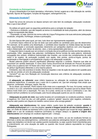 229
Conotação ou Estrangeirismo
Já que a dissertação é um texto denotativo, informativo, formal, sugere-se a não utilização de: sentido
figurado, figuras de linguagem, funções de linguagem, estrangeirismo etc.
Adequação Vocabular63
Quem faz prova de concurso se depara sempre com este item da avaliação: adequação vocabular.
Mas o que é isso afinal?
Os editais em geral usam os seguintes parâmetros para a correção da redação:
– Estrutura e conteúdo, que são respeito ao tema e à modalidade de texto propostos, além de clareza
e lógica na exposição das ideias;
– Expressão, ou seja, domínio da norma culta da Língua Portuguesa e de suas estruturas (adequação
vocabular, ortografia, morfologia, sintaxe e pontuação).
Os dois tópicos têm peso igual, por isso, tudo deve ser rigorosamente respeitado.
O primeiro tópico refere-se ao tipo de texto que será pedido ao candidato para que ele desenvolva.
Por exemplo, se for pedida uma dissertação, o candidato deve respeitar os moldes desse tipo de texto:
tese, argumentação e conclusão separadas claramente por parágrafos objetivos com uma linguagem
culta e distanciada, sem deixar de abordar, claro, o tema apresentado pela banca.
O segundo tópico é aquele que vai conduzir a correção dos erros gráficos (correta escrita das palavras,
acentuação, hífen, separação das palavras), morfológicos (forma correta de cada palavra, sobretudo
conjugação dos verbos), sintáticos (estruturação das orações, uso correto dos complementos de cada
verbo e do sujeito), de pontuação (cuidado com aspas, dois pontos, ponto-e-vírgula, pontos de
exclamação e interrogação e principalmente vírgula) e de adequação vocabular.
Muitas palavras podem assumir significados diferentes segundo o contexto. Dizemos que elas se
encontram em sentido deslocado. É como dizia Carlos Drummond de Andrade em Procura da poesia:
“cada uma (a palavra) tem mil faces sob a face neutra”. Isso quer dizer que por meio do contexto pode-
se atribuir significados diferentes a uma mesma palavra.
Entretanto, isso não acontece à revelia. Deve-se respeitar o raio de ação da palavra em questão para
que não se cometa um erro de adequação vocabular.
Carneiro64
em seu livro Redação em Construção descreve seis critérios de adequação vocabular,
listados a seguir:
A adequação ao referente: esse critério baseia-se na utilização de vocábulos gerais frente a
vocábulos específicos. O exemplo que o autor dá é a palavra ver, que tem emprego mais amplo que
observar, contemplar, distinguir, espiar, fitar etc.
Se eu disser, por exemplo, Pedro estava muito triste com a separação. Por isso, foi à praia, sentou-se
na areia e viu o sol, certamente causará estranhamento no interlocutor. Ao passo que se eu disser Pedro
estava muito triste com a separação. Por isso, foi à praia, sentou-se na areia e contemplou o sol, não
haverá nenhum problema na comunicação, pois houve adequação quanto ao uso do vocábulo.
Adequação ao ponto de vista: aqui serão levados em consideração os vocábulos positivos, neutros
e negativos. Em Você me deu um café gelado, a palavra “gelado” assume valor negativo, entretanto,
assume valor positivo em Depois do trabalho vamos tomar uma cerveja gelada?
Adequação aos interlocutores: há, nesse critério, quatro tipos de seleção vocabular: quanto à
atividade profissional com o uso dos jargões; quanto à imagem social de um dos interlocutores, ou
seja, um chefe de Estado se expressa como o que se espera de alguém que ocupa tal cargo; quanto à
idade com o uso de vocábulos modernos (luminária) ou antigos (abajur) ou quanto à origem dos
interlocutores com emprego do vocábulo regional (piá – criança).
Adequação à situação de comunicação: refere-se, esse critério, ao uso de vocábulos formais ou
informais e ainda aos estrangeirismos. Lembrando que palavras estrangeiras devem ser grafadas entre
aspas nas redações e só devem ser usadas quando necessárias, ou seja, quando forem importantes para
o entendimento; em uma situação de estilo ou quando não houver palavra equivalente na Língua
Portuguesa.
63
v https://falabonito.wordpress.com/2007/06/02/redacao-adequacao-vocabular/
64
CARNEIRO, Agostinho Dias. Redação em Construção. Moderna, 1993.
1712729 E-book gerado especialmente para WALTER JOSE MOREIRA
 