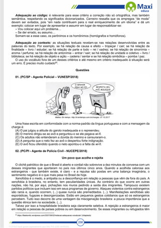 230
Adequação ao código: é relevante para esse critério a correção não só ortográfica, mas também
semântica, respeitando os significados dicionarizados. Carneiro ressalta que os empregos “de moda”
devem ser evitados, pois “em nada contribuem para o real enriquecimento de um idioma” e dá um
exemplo: colocar em lugar de apresentar e assumir em lugar de responsabilizar-se:
– Vou colocar aqui um problema…
– Se der errado, eu assumo…
Somam-se a esse caso, os parônimos e os homônimos (homógrafos e homófonos).
Adequação ao contexto: as situações textuais revelam-se nas relações desenvolvidas entre as
palavras do texto. Por exemplo, se há relação de causa e efeito – tropeçar / cair; se há relação de
finalidade – livro / estudar; se há relação de parte e todo – rei / xadrez; se há relação de sinonímia –
aroma / perfume; se há relação de antonímia – entrar / sair; se há relação de unidade e coletivo – livro /
biblioteca; se há relação de objeto e ação – cadeira / sentar e se há relação simbólica – pomba / paz.
O uso do vocábulo fora de um desses critérios e até mesmo em critério inadequado à situação será
um erro. É preciso muito cuidado65
.
Questões
01. (PC/SP - Agente Policial – VUNESP/2018)
Malika. Em tempo. http://d.emtempo.com.br/charges. 07.10.2017
Uma frase escrita em conformidade com a norma-padrão da língua portuguesa e com a mensagem da
charge é:
(A) O pai julgou a atitude do garoto inadequada e o repreendeu.
(B) O menino dirigiu-se ao avô e perguntou-o se ele pegava wi-fi.
(C) Os adultos não entenderam a dúvida do menino e censuraram-o.
(D) A pergunta que o neto fez ao avô o despertou forte indignação.
(E) O avô ficou ofendido quando o neto apontou-o a falta de wi-fi.
02. (PC/PI - Agente de Polícia Civil - NUCEPE/2018)
Um povo que acolhe e rejeita
O clichê patriótico de que o Brasil é aberto e cordial não sobrevive a dez minutos de conversa com um
desses imigrantes que aportaram no país nos últimos cinco anos. Quando a acolhida calorosa aos
estrangeiros - que também existe, é claro - e a repulsa são postas em uma balança imaginária, o
sentimento negativo é o que mais pesa no Brasil de hoje.
Xenofobia é o medo, a antipatia ou a desconfiança em relação a pessoas que vêm de fora do país. A
xenofobia à brasileira, no entanto, tem peculiaridades únicas. Ao contrário do que ocorre em outras
nações, não há, por aqui, pichações nos muros pedindo a saída dos imigrantes. Tampouco existem
partidos políticos que incluam isso em seus programas de governo. Ataques violentos contra estrangeiros
são raros e, quando ocorrem, (...) quase nunca são premeditados. (...). Manifestações xenófobas são
esporádicas, fugazes e desorganizadas. Estão em pequenos gestos cotidianos que só os estrangeiros
percebem. Tudo isso decorre de uma vantagem da miscigenação brasileira: a pouca importância que a
questão étnica tem na sociedade. (...).
Talvez por isso a hospitalidade brasileira seja claramente seletiva. A rejeição a estrangeiros é maior
em relação a pessoas de países pobres ou em desenvolvimento. Se esses imigrantes ou refugiados têm
65
https://falabonito.wordpress.com/2007/06/02/redacao-adequacao-vocabular/ (Adaptado)
1712729 E-book gerado especialmente para WALTER JOSE MOREIRA
 