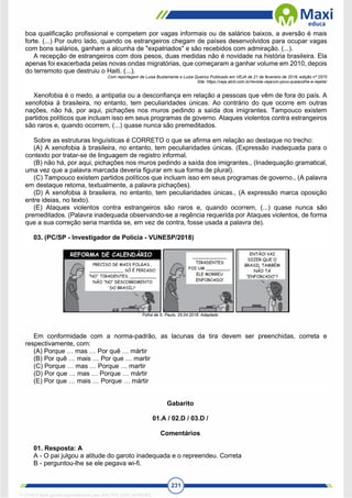 231
boa qualificação profissional e competem por vagas informais ou de salários baixos, a aversão é mais
forte. (...) Por outro lado, quando os estrangeiros chegam de países desenvolvidos para ocupar vagas
com bons salários, ganham a alcunha de "expatriados" e são recebidos com admiração. (...).
A recepção de estrangeiros com dois pesos, duas medidas não é novidade na história brasileira. Ela
apenas foi exacerbada pelas novas ondas migratórias, que começaram a ganhar volume em 2010, depois
do terremoto que destruiu o Haiti. (...).
Com reportagem de Luisa Bustamante e Luiza Queiroz Publicado em VEJA de 21 de fevereiro de 2018, edição nº 2570
Site: https://veja.abril.com.br/revista-veja/um-povo-queacolhe-e-rejeita/
Xenofobia é o medo, a antipatia ou a desconfiança em relação a pessoas que vêm de fora do país. A
xenofobia à brasileira, no entanto, tem peculiaridades únicas. Ao contrário do que ocorre em outras
nações, não há, por aqui, pichações nos muros pedindo a saída dos imigrantes. Tampouco existem
partidos políticos que incluam isso em seus programas de governo. Ataques violentos contra estrangeiros
são raros e, quando ocorrem, (...) quase nunca são premeditados.
Sobre as estruturas linguísticas é CORRETO o que se afirma em relação ao destaque no trecho:
(A) A xenofobia à brasileira, no entanto, tem peculiaridades únicas. (Expressão inadequada para o
contexto por tratar-se de linguagem de registro informal.
(B) não há, por aqui, pichações nos muros pedindo a saída dos imigrantes., (Inadequação gramatical,
uma vez que a palavra marcada deveria figurar em sua forma de plural).
(C) Tampouco existem partidos políticos que incluam isso em seus programas de governo., (A palavra
em destaque retoma, textualmente, a palavra pichações).
(D) A xenofobia à brasileira, no entanto, tem peculiaridades únicas., (A expressão marca oposição
entre ideias, no texto).
(E) Ataques violentos contra estrangeiros são raros e, quando ocorrem, (...) quase nunca são
premeditados. (Palavra inadequada observando-se a regência requerida por Ataques violentos, de forma
que a sua correção seria mantida se, em vez de contra, fosse usada a palavra de).
03. (PC/SP - Investigador de Polícia - VUNESP/2018)
Folha de S. Paulo, 25.04.2018. Adaptado
Em conformidade com a norma-padrão, as lacunas da tira devem ser preenchidas, correta e
respectivamente, com:
(A) Porque … mas … Por quê … mártir
(B) Por quê … mais … Por que … martir
(C) Porque … mas … Porque … martir
(D) Por que … mas … Porque … mártir
(E) Por que … mais … Porque … mártir
Gabarito
01.A / 02.D / 03.D /
Comentários
01. Resposta: A
A - O pai julgou a atitude do garoto inadequada e o repreendeu. Correta
B - perguntou-lhe se ele pegava wi-fi.
1712729 E-book gerado especialmente para WALTER JOSE MOREIRA
 