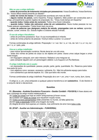 233
Não se usa o artigo definido:
- antes de pronomes de tratamento iniciados por possessivos: Vossa Excelência, Vossa Senhoria.
Ex.: Vossa Alteza estará presente ao debate?
- antes de nomes de meses: O campeonato aconteceu em maio de 2002.
- alguns nomes de países, como Espanha, França, Inglaterra, Itália podem ser construídos sem o
artigo, principalmente quando regidos de preposição. Ex.: “Viveu muito tempo em Espanha.”
- quando todos / todas antes de numerais: Todos cinco foram indicados.
- quando todos / todas não estiverem antes de um substantivo: Havia muitas pessoas na rua.
Todas estavam apressadas / Todos foram bem na prova.
- antes de palavras que designam matéria de estudo, empregadas com os verbos: aprender,
estudar, cursar, ensinar. Ex.: Estudo Inglês e Cristiane estuda Francês.
O uso do artigo é facultativo:
- antes do pronome possessivo: Sua / A sua incompetência é irritante.
- antes de nomes próprios de pessoas: Você já visitou Luciana / a Luciana?
Formas combinadas do artigo definido: Preposição + o = ao / de + o, a = do, da / em + o, a = no, na /
por + o, a = pelo, pela.
Usa-se o artigo indefinido:
- para indicar aproximação numérica: Nicole devia ter uns oito anos.
- antes dos nomes de partes do corpo ou de objetos em pares: Usava umas calças largas e umas
botas longas.
- em linguagem coloquial, com valor intensivo: Rafaela é uma meiguice só.
- para comparar alguém com um personagem célebre: Luís August é um Rui Barbosa.
O artigo indefinido não é usado:
- em expressões de quantidade: pessoa, porção, parte, gente, quantidade. Ex.: Reservou para todos
boa parte do lucro.
- com adjetivos como: escasso, excessivo, suficiente. Ex.: Não há suficiente espaço para todos.
- com substantivo que denota espécie. Ex.: Cão que ladra não morde.
Formas combinadas do artigo indefinido: Preposição de e em + um, uma = num, numa, dum, duma.
O artigo (o, a, um, uma) anteposto a qualquer palavra transforma-a em substantivo. O ato literário é
o conjunto do ler e do escrever.
Questões
01. (Banestes - Analista Econômico Financeiro - Gestão Contábil - FGV/2018) A frase abaixo em
que o emprego do artigo mostra inadequação é:
(A) Todas as coisas que hoje se creem antiquíssimas já foram novas;
(B) Cuidado com todas as coisas que requeiram roupas novas;
(C) Todos os bons pensamentos estão presentes no mundo, só falta aplicá-los;
(D) Em toda a separação existe uma imagem da morte;
(E) Alegria de amor dura apenas um instante, mas sofrimento de amor dura toda a vida.
02. (IF/AP – Auxiliar em Administração – FUNIVERSA)
Internet: <http://educacaoepraxis.blogspot.com.br>.
1712729 E-book gerado especialmente para WALTER JOSE MOREIRA
 