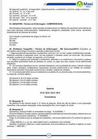 234
No segundo quadrinho, correspondem, respectivamente, a substantivo, pronome, artigo e advérbio:
(A) “guerra”, “o”, “a” e “por que”.
(B) “mundo”, “a”, “o” e “lá”.
(C) “quando”, “por que”, “e” e “lá”.
(D) “por que”, “não”, “a” e “quando”.
(E) “guerra”, “quando”, “a” e “não”.
03. (SESAP/RN - Técnico em Enfermagem - COMPERVE/2018)
Nas décadas subsequentes, vários estudos correlacionaram os hábitos dos pacientes como fatores de
risco para doenças cardiovasculares. Sedentarismo, tabagismo, obesidade, entre outros, aumentam
drasticamente as chances de enfarte.
Com relação à quantidade de artigos no trecho, há
(A) cinco.
(B) três.
(C) quatro.
(D) dois.
04. (Prefeitura Tanguá/RJ - Técnico de Enfermagem - MS Concursos/2017) Considere as
afirmações sobre artigo e numeral e assinale a alternativa correta:
I - Algumas palavras que atendem o substantivo, como um, em “um dia”, podem modificar-lhe o sentido.
Podemos entender a expressão como “um dia qualquer” e também como “um único dia.” Na primeira
situação, a palavra um é artigo; na segunda, um é numeral.
II - Artigo é a palavra que antecede o substantivo, definindo-o ou indefinindo-o. Numeral é a palavra
que expressa quantidade exata de pessoas ou coisas, ou lugar que elas ocupam numa determinada
sequência.
III - Os numerais classificam-se em: cardinais (designam uma quantidade de seres); ordinais (indicam
série, ordem, posição); multiplicativos (expressam aumento proporcional a um múltiplo da unidade);
fracionários (denotam diminuição proporcional a divisões, frações da unidade).
IV - O numeral pode referir-se a um substantivo ou substituí-lo; no primeiro caso, é numeral substantivo;
no segundo, numeral adjetivo.
(A) Apenas II, III e IV estão corretas.
(B) Apenas I, III e IV estão corretas.
(C) Apenas I, II e III estão corretas.
(D) Apenas I, II e IV estão corretas.
Gabarito
01.D / 02.E / 03.C / 04.C
Comentários
01. Resposta: D
Na altertiva D não deveria existir o "a" entre as palavras, afinal ela não se refere a uma separação
específica, mas qualquer separação, todas separações têm uma imagem de morte.
02. Resposta: E
Substantivo: Sempre PODE vir antecedido de artigo. "A GUERRA..."
Pronome Relativo: Função coesiva, sempre anafórico (retomada de uma informação), referem-se a um
substantivo ou pronome substantivo. " E QUANDO..."
Artigo: é uma palavra que se antepõe ao substantivo, serve para determiná-lo. É variável em gênero e
número.
- Artigo definido: o, a, os, as, esses determinam o substantivo com precisão.
Advérbio: Invariável, refere-se a verbo exprimindo uma circunstância ou modifica o adjetivo ou outro
advérbio. "...NÃO SEI..."
1712729 E-book gerado especialmente para WALTER JOSE MOREIRA
 