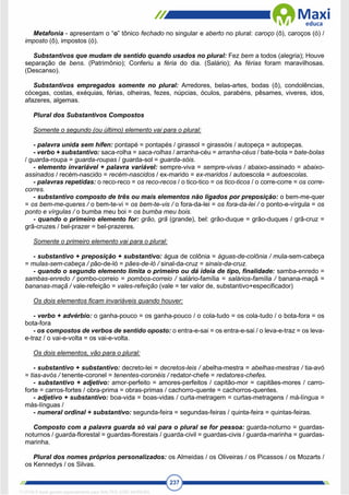 237
Metafonia - apresentam o “o” tônico fechado no singular e aberto no plural: caroço (ô), caroços (ó) /
imposto (ô), impostos (ó).
Substantivos que mudam de sentido quando usados no plural: Fez bem a todos (alegria); Houve
separação de bens. (Patrimônio); Conferiu a féria do dia. (Salário); As férias foram maravilhosas.
(Descanso).
Substantivos empregados somente no plural: Arredores, belas-artes, bodas (ô), condolências,
cócegas, costas, exéquias, férias, olheiras, fezes, núpcias, óculos, parabéns, pêsames, viveres, idos,
afazeres, algemas.
Plural dos Substantivos Compostos
Somente o segundo (ou último) elemento vai para o plural:
- palavra unida sem hífen: pontapé = pontapés / girassol = girassóis / autopeça = autopeças.
- verbo + substantivo: saca-rolha = saca-rolhas / arranha-céu = arranha-céus / bate-bola = bate-bolas
/ guarda-roupa = guarda-roupas / guarda-sol = guarda-sóis.
- elemento invariável + palavra variável: sempre-viva = sempre-vivas / abaixo-assinado = abaixo-
assinados / recém-nascido = recém-nascidos / ex-marido = ex-maridos / autoescola = autoescolas.
- palavras repetidas: o reco-reco = os reco-recos / o tico-tico = os tico-ticos / o corre-corre = os corre-
corres.
- substantivo composto de três ou mais elementos não ligados por preposição: o bem-me-quer
= os bem-me-queres / o bem-te-vi = os bem-te-vis / o fora-da-lei = os fora-da-lei / o ponto-e-vírgula = os
ponto e vírgulas / o bumba meu boi = os bumba meu bois.
- quando o primeiro elemento for: grão, grã (grande), bel: grão-duque = grão-duques / grã-cruz =
grã-cruzes / bel-prazer = bel-prazeres.
Somente o primeiro elemento vai para o plural:
- substantivo + preposição + substantivo: água de colônia = águas-de-colônia / mula-sem-cabeça
= mulas-sem-cabeça / pão-de-ló = pães-de-ló / sinal-da-cruz = sinais-da-cruz.
- quando o segundo elemento limita o primeiro ou dá ideia de tipo, finalidade: samba-enredo =
sambas-enredo / pombo-correio = pombos-correio / salário-família = salários-família / banana-maçã =
bananas-maçã / vale-refeição = vales-refeição (vale = ter valor de, substantivo+especificador)
Os dois elementos ficam invariáveis quando houver:
- verbo + advérbio: o ganha-pouco = os ganha-pouco / o cola-tudo = os cola-tudo / o bota-fora = os
bota-fora
- os compostos de verbos de sentido oposto: o entra-e-sai = os entra-e-sai / o leva-e-traz = os leva-
e-traz / o vai-e-volta = os vai-e-volta.
Os dois elementos, vão para o plural:
- substantivo + substantivo: decreto-lei = decretos-leis / abelha-mestra = abelhas-mestras / tia-avó
= tias-avós / tenente-coronel = tenentes-coronéis / redator-chefe = redatores-chefes.
- substantivo + adjetivo: amor-perfeito = amores-perfeitos / capitão-mor = capitães-mores / carro-
forte = carros-fortes / obra-prima = obras-primas / cachorro-quente = cachorros-quentes.
- adjetivo + substantivo: boa-vida = boas-vidas / curta-metragem = curtas-metragens / má-língua =
más-línguas /
- numeral ordinal + substantivo: segunda-feira = segundas-feiras / quinta-feira = quintas-feiras.
Composto com a palavra guarda só vai para o plural se for pessoa: guarda-noturno = guardas-
noturnos / guarda-florestal = guardas-florestais / guarda-civil = guardas-civis / guarda-marinha = guardas-
marinha.
Plural dos nomes próprios personalizados: os Almeidas / os Oliveiras / os Picassos / os Mozarts /
os Kennedys / os Silvas.
1712729 E-book gerado especialmente para WALTER JOSE MOREIRA
 