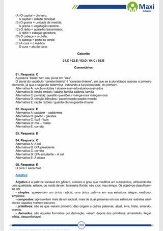 239
(A) O capital = dinheiro;
A capital = cidade principal;
(B) O grama = unidade de medida;
A grama = vegetação rasteira;
(C) O rádio = aparelho transmissor;
A rádio = estação geradora;
(D) O cabeça = o chefe;
A cabeça = parte do corpo;
(E) A cura = o médico.
O cura = ato de curar.
Gabarito
01.C / 02.E / 03.D / 04.C / 05.E
Comentários
01. Resposta: C
A palavra “balão” tem seu plural em “ões”.
O plural do vocábulo “caneta-tinteiro” é “canetas-tinteiro”, em que se é pluralizado apenas o primeiro
elemento, já que o segundo determina, indicando a funcionalidade, do primeiro.
Alternativa A: vulcão-vulcões / abaixo-assinado-abaixo-assinados
Alternativa B: irmão irmãos / salário-família salários-família
Alternativa C (correta): questão questões / manga-rosa mangas-rosa
Alternativa D: bênção bênçãos / papel-moeda papéis-moeda
Alternativa E: razão razões / guarda-chuva guarda-chuvas
02. Resposta: E
Alternativa A: cadáver – cadáveres
Alternativa B: gavião - gaviões
Alternativa C: fuzil - fuzis
Alternativa D: mal – males
Alternativa E: correta
03. Resposta: D
04. Resposta: C
Alternativa A: A cal
Alternativa B: O/A presidente
Alternativa C: correta
Alternativa D: O/A estudante – A cal
Alternativa E: A alface
05. Resposta: E
O cura = sacerdote
Adjetivo
Adjetivo é a palavra variável em gênero, número e grau que modifica um substantivo, atribuindo-lhe
uma qualidade, estado, ou modo de ser: laranjeira florida; céu azul; mau tempo. Os adjetivos classificam-
se em:
- simples: apresentam um único radical, uma única palavra em sua estrutura: alegre, medroso,
simpático.
- compostos: apresentam mais de um radical, mais de duas palavras em sua estrutura: estrelas azul-
claras; sapatos marrom-escuros.
- primitivos: são os que vieram primeiro; dão origem a outras palavras: atual, livre, triste, amarelo,
brando.
- derivados: são aqueles formados por derivação, vieram depois dos primitivos: amarelado, ilegal,
infeliz, desconfortável.
1712729 E-book gerado especialmente para WALTER JOSE MOREIRA
 