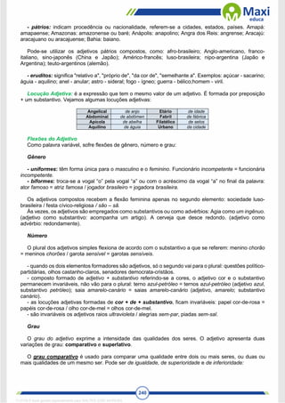 240
- pátrios: indicam procedência ou nacionalidade, referem-se a cidades, estados, países. Amapá:
amapaense; Amazonas: amazonense ou baré; Anápolis: anapolino; Angra dos Reis: angrense; Aracajú:
aracajuano ou aracajuense; Bahia: baiano.
Pode-se utilizar os adjetivos pátrios compostos, como: afro-brasileiro; Anglo-americano, franco-
italiano, sino-japonês (China e Japão); Américo-francês; luso-brasileira; nipo-argentina (Japão e
Argentina); teuto-argentinos (alemão).
- eruditos: significa "relativo a", "próprio de", "da cor de", "semelhante a". Exemplos: açúcar - sacarino;
águia - aquilino; anel - anular; astro - sideral; fogo - ígneo; guerra - bélico;homem - viril.
Locução Adjetiva: é a expressão que tem o mesmo valor de um adjetivo. É formada por preposição
+ um substantivo. Vejamos algumas locuções adjetivas:
Angelical de anjo Etário de idade
Abdominal de abdômen Fabril de fábrica
Apícola de abelha Filatélico de selos
Aquilino de águia Urbano da cidade
Flexões do Adjetivo
Como palavra variável, sofre flexões de gênero, número e grau:
Gênero
- uniformes: têm forma única para o masculino e o feminino. Funcionário incompetente = funcionária
incompetente.
- biformes: troca-se a vogal “o” pela vogal “a” ou com o acréscimo da vogal “a” no final da palavra:
ator famoso = atriz famosa / jogador brasileiro = jogadora brasileira.
Os adjetivos compostos recebem a flexão feminina apenas no segundo elemento: sociedade luso-
brasileira / festa cívico-religiosa / são – sã.
Às vezes, os adjetivos são empregados como substantivos ou como advérbios: Agia como um ingênuo.
(adjetivo como substantivo: acompanha um artigo). A cerveja que desce redondo. (adjetivo como
advérbio: redondamente).
Número
O plural dos adjetivos simples flexiona de acordo com o substantivo a que se referem: menino chorão
= meninos chorões / garota sensível = garotas sensíveis.
- quando os dois elementos formadores são adjetivos, só o segundo vai para o plural: questões político-
partidárias, olhos castanho-claros, senadores democrata-cristãos.
- composto formado de adjetivo + substantivo referindo-se a cores, o adjetivo cor e o substantivo
permanecem invariáveis, não vão para o plural: terno azul-petróleo = ternos azul-petróleo (adjetivo azul,
substantivo petróleo); saia amarelo-canário = saias amarelo-canário (adjetivo, amarelo; substantivo
canário).
- as locuções adjetivas formadas de cor + de + substantivo, ficam invariáveis: papel cor-de-rosa =
papéis cor-de-rosa / olho cor-de-mel = olhos cor-de-mel.
- são invariáveis os adjetivos raios ultravioleta / alegrias sem-par, piadas sem-sal.
Grau
O grau do adjetivo exprime a intensidade das qualidades dos seres. O adjetivo apresenta duas
variações de grau: comparativo e superlativo.
O grau comparativo é usado para comparar uma qualidade entre dois ou mais seres, ou duas ou
mais qualidades de um mesmo ser. Pode ser de igualdade, de superioridade e de inferioridade:
1712729 E-book gerado especialmente para WALTER JOSE MOREIRA
 