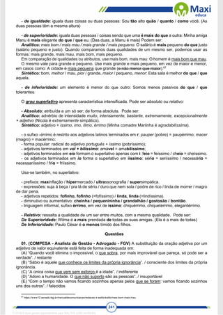 241
- de igualdade: iguala duas coisas ou duas pessoas: Sou tão alto quão / quanto / como você. (As
duas pessoas têm a mesma altura)
- de superioridade: iguala duas pessoas / coisas sendo que uma é mais do que a outra: Minha amiga
Manu é mais elegante do que / que eu. (Das duas, a Manu é mais) Podem ser:
Analítico: mais bom / mais mau / mais grande / mais pequeno: O salário é mais pequeno do que justo
(salário pequeno e justo). Quando comparamos duas qualidades de um mesmo ser, podemos usar as
formas: mais grande, mais mau, mais bom, mais pequeno.
Em comparação de qualidades ou atributos, use mais bom, mais mau: O homem é mais bom que mau.
O mesmo vale para grande e pequeno. Use mais grande e mais pequeno, em vez de maior e menor,
em casos como: A cidade é mais pequena que grande (e não menor que maior).67
Sintético: bom, melhor / mau, pior / grande, maior / pequeno, menor: Esta sala é melhor do que / que
aquela.
- de inferioridade: um elemento é menor do que outro: Somos menos passivos do que / que
tolerantes.
O grau superlativo apresenta característica intensificada. Pode ser absoluto ou relativo:
- Absoluto: atribuída a um só ser; de forma absoluta. Pode ser:
Analítico: advérbio de intensidade muito, intensamente, bastante, extremamente, excepcionalmente
+ adjetivo (Nicola é extremamente simpático).
Sintético: adjetivo + issimo, imo, ílimo, érrimo (Minha comadre Mariinha é agradabilíssima).
- o sufixo -érrimo é restrito aos adjetivos latinos terminados em r; pauper (pobre) = paupérrimo; macer
(magro) = macérrimo;
- forma popular: radical do adjetivo português + íssimo (pobríssimo);
- adjetivos terminados em vel + bilíssimo: amável = amabilíssimo;
- adjetivos terminados em eio formam o superlativo apenas com i: feio = feíssimo / cheio = cheíssimo.
- os adjetivos terminados em io forma o superlativo em iíssimo: sério = seriíssimo / necessário =
necessariíssimo / frio = friíssimo.
Usa-se também, no superlativo:
- prefixos: maxinflação / hipermercado / ultrassonografia / supersimpática.
- expressões: suja à beça / pra lá de sério / duro que nem sola / podre de rico / linda de morrer / magro
de dar pena.
- adjetivos repetidos: fofinho, fofinho (=fofíssimo) / linda, linda (=lindíssima).
- diminutivo ou aumentativo: cheinha / pequenininha / grandalhão / gostosão / bonitão.
- linguagem informal, sufixo érrimo, em vez de íssimo: chiquérrimo, chiquetérrimo, elegantérrimo.
- Relativo: ressalta a qualidade de um ser entre muitos, com a mesma qualidade. Pode ser:
De Superioridade: Wilma é a mais prendada de todas as suas amigas. (Ela é a mais de todas)
De Inferioridade: Paulo César é o menos tímido dos filhos.
Questões
01. (COMPESA - Analista de Gestão - Advogado - FGV) A substituição da oração adjetiva por um
adjetivo de valor equivalente está feita de forma inadequada em:
(A) “Quando você elimina o impossível, o que sobra, por mais improvável que pareça, só pode ser a
verdade”. / restante
(B) “Sábio é aquele que conhece os limites da própria ignorância”. / consciente dos limites da própria
ignorância.
(C) “A única coisa que vem sem esforço é a idade”. / indiferente
(D) “Adoro a humanidade. O que não suporto são as pessoas”. / insuportável
(E) “Com o tempo não vamos ficando sozinhos apenas pelos que se foram: vamos ficando sozinhos
uns dos outros”. / falecidos
67
https://www12.senado.leg.br/manualdecomunicacao/redacao-e-estilo/estilo/mais-bom-mais-mau.
1712729 E-book gerado especialmente para WALTER JOSE MOREIRA
 