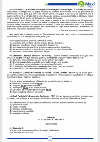 242
02. (SEPOG/RO - Técnico em Tecnologia da Informação e Comunicação - FGV/2018) Temos uma
notícia triste: o coração não é o órgão do amor! Ao contrário do que dizem, não é ali que moram os
sentimentos. Puxa, para que serve ele, afinal? Calma, não jogue o coração para escanteio, ele é
superimportante. “É um órgão vital. É dele a função de bombear sangue para todas as células de nosso
corpo”, explica Sérgio Jardim, cardiologista do Hospital do Coração.
O coração é um músculo oco, por onde passa o sangue, e tem dois sistemas de bombeamento
independentes. Com essas “bombas” ele recebe o sangue das veias e lança para as artérias. Para isso
contrai e relaxa, diminuindo e aumentando de tamanho. E o que tem a ver com o amor? “Ele realmente
bate mais rápido quando uma pessoa está apaixonada. O corpo libera adrenalina, aumentando os
batimentos cardíacos e a pressão arterial”.
(O Estado de São Paulo, 09/06/2012, caderno suplementar, p. 6)
Nas frases “ele é superimportante” e “Ele realmente bate mais rápido quando uma pessoa está
apaixonada”, há dois exemplos de variação de grau.
Sobre essas variações, assinale a afirmativa correta.
(A) Apenas na primeira frase há uma variação de grau de adjetivo.
(B) Nas duas ocorrências ocorre o superlativo de adjetivos.
(C) Apenas na segunda ocorrência ocorre o grau comparativo do adjetivo.
(D) Na primeira ocorrência, a variação de grau ocorre por meio de um sufixo.
(E) Apenas na primeira frase há variação de grau.
03. (Banestes - Técnico Bancário - FGV/2018) O adjetivo ilimitado corresponde à locução “sem
limites”; a locução com igual estrutura que NÃO corresponde ao adjetivo abaixo destacado é:
(A) Os turistas ficaram inertes durante a ação policial / sem ação;
(B) O turista incauto ficou assustado com a ação policial / sem cautela;
(C) O vocalista da banda saiu ileso do acidente / sem ferimento;
(D) O presidente da Coreia passou incógnito pela França / sem ser percebido;
(E) O novo livro do autor estava ainda inédito / sem editor.
04. (Banestes - Analista Econômico Financeiro - Gestão Contábil - FGV/2018) Na escrita, pode-
se optar frequentemente entre uma construção de substantivo + locução adjetiva ou substantivo + adjetivo
(esportes da água = esportes aquáticos).
O termo abaixo sublinhado que NÃO pode ser substituído por um adjetivo é:
(A) A indústria causou a poluição do rio;
(B) As águas do rio ficaram poluídas;
(C) As margens do rio estão cheias de lama;
(D) Os turistas se encantam com a imagem do rio;
(E) Os peixes do rio são bem saborosos.
05. (Pref. Paulínia/SP - Engenheiro Agrônomo - FGV) “O povo, ingênuo e sem fé das verdades, quer
ao menos crer na fábula, e pouco apreço dá às demonstrações científicas.” (Machado de Assis)
No fragmento acima, os dois adjetivos sublinhados possuem, respectivamente, os valores de
(A) qualidade e estado.
(B) estado e relação.
(C) relação e característica.
(D) característica e qualidade.
(E) qualidade e relação.
Gabarito
01.C / 02.A / 03.E / 04.A / 05.E
Comentários
01. Resposta: C
"A única coisa que vem sem esforço é a idade”. / indiferente
Que vem sem esforço = fácil
1712729 E-book gerado especialmente para WALTER JOSE MOREIRA
 