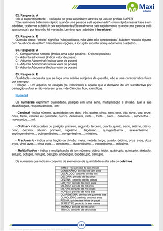 243
02. Resposta: A
“ele é superimportante” - variação de grau superlativo através do uso do prefixo SUPER
“Ele realmente bate mais rápido quando uma pessoa está apaixonada” - mais rápido nessa frase é um
advérbio, podemos substituir por rapidamente (Ele realmente bate rapidamente quando uma pessoa está
apaixonada), por isso não há variação. Lembrar que advérbio é invariável.
03. Resposta: E
Questão direta: “inédito” significa “não publicado, não visto, não apresentado”. Não tem relação alguma
com “ausência de editor”. Nas demais opções, a locução substitui adequadamente o adjetivo.
04. Resposta: A
A - Complemento nominal (Indica uma ação passiva - O rio foi poluído)
B - Adjunto adnominal (Indica valor de posse)
C - Adjunto Adnominal (Indica valor de posse)
D - Adjunto Adnominal (Indica valor de posse)
E - Adjunto Adnominal (Indica valor de posse)
05. Resposta: E
Qualidade - necessita que se faça uma análise subjetiva da questão, não é uma característica física
por exemplo;
Relação - Um adjetivo de relação (ou relacional) é aquele que é derivado de um substantivo por
derivação sufixal e não varia em grau. - de Ciências ficou científicas.
Numeral
Os numerais exprimem quantidade, posição em uma série, multiplicação e divisão. Daí a sua
classificação, respectivamente, em:
- Cardinal - indica número, quantidade: um, dois, três, quatro, cinco, seis, sete, oito, nove, dez, onze,
doze, treze, catorze ou quatorze, quinze, dezesseis, vinte..., trinta..., cem..., duzentos..., oitocentos...,
novecentos..., mil.
- Ordinal - indica ordem ou posição: primeiro, segundo, terceiro, quarto, quinto, sexto, sétimo, oitavo,
nono, décimo, décimo primeiro, vigésimo..., trigésimo..., quingentésimo..., sexcentésimo...,
septingentésimo..., octingentésimo..., nongentésimo..., milésimo.
- Fracionário - indica uma fração ou divisão: meia, metade, terço, quarto, décimo, onze avos, doze
avos, vinte avos..., trinta avos..., centésimo..., ducentésimo..., trecentésimo..., milésimo.
- Multiplicativo - indica a multiplicação de um número: dobro, triplo, quádruplo, quíntuplo, sêxtuplo,
sétuplo, óctuplo, nônuplo, décuplo, undécuplo, duodécuplo, cêntuplo.
Os numerais que indicam conjunto de elementos de quantidade exata são os coletivos:
BIMESTRE: período de dois meses
CENTENÁRIO: período de cem anos
DECÁLOGO: conjunto de dez leis
DECÚRIA: período de dez anos
DEZENA: conjunto de dez coisas
LUSTRO: período de cinco anos
MILÊNIO: período de mil anos
MILHAR: conjunto de mil coisas
NOVENA: período de nove dias
QUARENTENA: período de quarenta dias
QUINQUÊNIO: período de cinco anos
RESMA: quinhentas folhas de papel
SEMESTRE: período de seis meses
TRIÊNIO: período de três anos
TRINCA: conjunto de três coisas
1712729 E-book gerado especialmente para WALTER JOSE MOREIRA
 