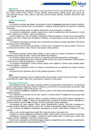 244
Algarismos
Arábicos e Romanos, respectivamente: 1-I, 2-II, 3-III, 4-IV, 5-V, 6-VI, 7-VII, 8-VIII, 9-IX, 10-X, 11-XI, 12-
XII, 13-XIII, 14-XIV, 15-XV, 16-XVI, 17-XVII, 18-XVIII, 19-XIX, 20-XX, 30-XXX, 40-XL, 50-L, 60-LX, 70-
LXX, 80-LXXX, 90-XC, 100-C, 200-CC, 300-CCC, 400-CD, 500-D, 600-DC, 700-DCC, 800-DCCC, 900-
CM, 1.000-M.
Flexão dos Numerais
Gênero
- os numerais cardinais um, dois e as centenas a partir de duzentos apresentam flexão de gênero:
Um menino e uma menina foram os vencedores. / Comprei duzentos gramas de presunto e duzentas
rosquinhas.
- os numerais ordinais variam em gênero: Marcela foi a nona colocada no vestibular.
- os numerais multiplicativos, quando usados com o valor de substantivos, são invariáveis: A minha
nota é o triplo da sua. (Triplo – valor de substantivo)
- quando usados com valor de adjetivo, apresentam flexão de gênero e número: Eu fiz duas apostas
triplas na loto fácil. (Triplas valor de adjetivo). Realizou um duplo papel na novela (duplo com valor de
adjetivo).
- os numerais fracionários concordam com os cardinais que indicam o número das partes: Dois terços
dos alunos foram contemplados.
- o fracionário meio concorda em gênero e número com o substantivo no qual se refere: O início do
concurso será meio-dia e meia. (Hora) / Usou apenas meias palavras.
Número
- os numerais cardinais milhão, bilhão, trilhão, e outros, variam em número: Venderam um milhão de
ingressos para a festa do peão. / Somos 180 milhões de brasileiros.
- os numerais ordinais variam em número: As segundas colocadas disputarão o campeonato.
- os numerais multiplicativos são invariáveis quando usados com valor de substantivo: Minha dívida é
o dobro da sua. (Valor de substantivo – invariável)
- os numerais multiplicativos variam quando usados como adjetivos: Fizemos duas apostas triplas.
(Valor de adjetivo – variável)
- os numerais fracionários variam em número, concordando com os cardinais que indicam números
das partes.
- Um quarto de litro equivale a 250 ml; três quartos equivalem a 750 ml.
Grau
Na linguagem coloquial é comum a flexão de grau dos numerais: Já lhe disse isso mil vezes. / Aquele
quarentão é um “gato”! / Morri com cincão para a “vaquinha”, lá da escola.
Emprego dos Numerais
- para designar séculos, reis, papas, capítulos, cantos (na poesia épica), empregam-se: os ordinais até
décimo: João Paulo II (segundo), Canto X (décimo), Luís IX (nono); os cardinais para os demais: Papa
Bento XVI (dezesseis), Século XXI (vinte e um).
- se o numeral vier antes do substantivo, usa-se o ordinal. O XX século foi de descobertas científicas.
(vigésimo século)
- com referência ao primeiro dia do mês, usa-se o numeral ordinal: O pagamento do pessoal será
sempre no dia primeiro.
- na enumeração de leis, decretos, artigos, circulares, portarias e outros textos oficiais, emprega-se o
numeral ordinal até o nono: O diretor leu pausadamente a portaria 8ª (portaria oitava); emprega-se o
numeral cardinal, a partir de dez: O artigo 16 não foi justificado. (artigo dezesseis)
- enumeração de casa, páginas, folhas, textos, apartamentos, quartos, poltronas, emprega-se o
numeral cardinal: Reservei a poltrona vinte e oito. / O texto quatro está na página sessenta e cinco.
- se o numeral vier antes do substantivo, emprega-se o ordinal. Paulo César é adepto da 7ª Arte.
(sétima)
- não se usa o numeral um antes de mil: Mil e duzentos reais é muito para mim.
- o artigo e o numeral, antes dos substantivos milhão, milhar e bilhão, devem concordar no masculino:
- emprega-se, na escrita das horas, o símbolo de cada unidade após o numeral que a indica, sem
espaço ou ponto: 10h20min – dez horas, vinte minutos.
-A leitura da numeração em referências legais (artigos e parágrafos de leis, decretos, regulamentos,
portarias e atos do gênero) é feita da seguinte forma:
1712729 E-book gerado especialmente para WALTER JOSE MOREIRA
 