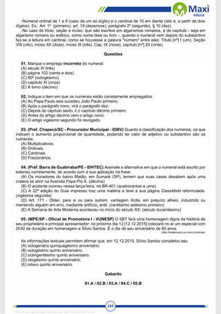 245
-Numeral ordinal de 1 a 9 (caso de um só dígito) e o cardinal de 10 em diante (isto é, a partir de dois
dígitos). Ex.: Art. 1º (primeiro), art. 19 (dezenove), parágrafo 2º (segundo), § 10 (dez).
-No caso de título, seção e inciso, que são escritos em algarismos romanos, e de capítulo - seja em
algarismo romano ou arábico, como numa tese ou livro -, quando o numeral vem depois do substantivo
faz-se a leitura em cardinal, como se houvesse a palavra "número" entre eles: Título [nº] I (um), Seção
VIII (oito), inciso XII (doze), inciso III (três), Cap. IX (nove), capítulo [nº] 20 (vinte).
Questões
01. Marque o emprego incorreto do numeral:
(A) século III (três)
(B) página 102 (cento e dois)
(C) 80º (octogésimo)
(D) capítulo XI (onze)
(E) X tomo (décimo)
02. Indique o item em que os numerais estão corretamente empregados:
(A) Ao Papa Paulo seis sucedeu João Paulo primeiro.
(B) Após o parágrafo nono, virá o parágrafo dez.
(C) Depois do capítulo sexto, li o capítulo décimo primeiro.
(D) Antes do artigo décimo vem o artigo nono.
(E) O artigo vigésimo segundo foi revogado.
03. (Pref. Chapecó/SC - Procurador Municipal - IOBV) Quanto à classificação dos numerais, os que
indicam o aumento proporcional de quantidade, podendo ter valor de adjetivo ou substantivo são os
numerais:
(A) Multiplicativos.
(B) Ordinais.
(C) Cardinais.
(D) Fracionários.
04. (Pref. Barra de Guabiraba/PE - IDHTEC) Assinale a alternativa em que o numeral está escrito por
extenso corretamente, de acordo com a sua aplicação na frase:
(A) Os moradores do bairro Matão, em Sumaré (SP), temem que suas casas desabem após uma
cratera se abrir na Avenida Papa Pio X. (décima)
(B) O acidente ocorreu nessa terça-feira, na BR-401 (quatrocentas e uma)
(C) A 22ª edição do Guia impresso traz uma matéria e teve a sua página Classitêxtil reformulada.
(vigésima segunda)
(D) Art. 171 - Obter, para si ou para outrem, vantagem ilícita, em prejuízo alheio, induzindo ou
mantendo alguém em erro, mediante artifício, ardil. (centésimo setésimo primeiro)
(E) A Semana de Arte Moderna aconteceu no início do século XX. (século ducentésimo)
05. (MPE/SP - Oficial de Promotoria I - VUNESP) O SBT fará uma homenagem digna da história de
seu proprietário e principal apresentador: no próximo dia 12 [12.12.2015] colocará no ar um especial com
2h30 de duração em homenagem a Silvio Santos. É o dia de seu aniversário de 85 anos.
(http://tvefamosos.uol.com.br/noticias)
As informações textuais permitem afirmar que, em 12.12.2015, Sílvio Santos completou seu
(A) octogenário quinquagésimo aniversário.
(B) octogésimo quinto aniversário.
(C) octingentésimo quinto aniversário.
(D) otogésimo quinto aniversário.
(E) oitavo quinto aniversário.
Gabarito
01.A / 02.B / 03.A / 04.C / 05.B
1712729 E-book gerado especialmente para WALTER JOSE MOREIRA
 