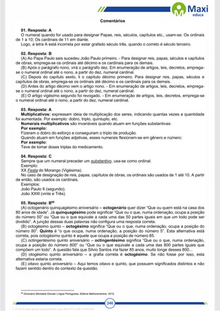 246
Comentários
01. Resposta: A
O numeral quando for usado para designar Papas, reis, séculos, capítulos etc., usam-se: Os ordinais
de 1 a 10; Os cardinais de 11 em diante.
Logo, a letra A está incorreta por estar grafado século três, quando o correto é século terceiro.
02. Resposta: B
(A) Ao Papa Paulo seis sucedeu João Paulo primeiro. - Para designar reis, papas, séculos e capítulos
de obras, emprega-se os ordinais até décimo e os cardinais para os demais.
(B) Após o parágrafo nono, virá o parágrafo dez. Em enumeração de artigos, leis, decretos, emprega-
se o numeral ordinal até o nono, a partir do dez, numeral cardinal.
(C) Depois do capítulo sexto, li o capítulo décimo primeiro. Para designar reis, papas, séculos e
capítulos de obras, emprega-se os ordinais até décimo e os cardinais para os demais.
(D) Antes do artigo décimo vem o artigo nono. - Em enumeração de artigos, leis, decretos, emprega-
se o numeral ordinal até o nono, a partir do dez, numeral cardinal.
(E) O artigo vigésimo segundo foi revogado. - Em enumeração de artigos, leis, decretos, emprega-se
o numeral ordinal até o nono, a partir do dez, numeral cardinal.
03. Resposta: A
Multiplicativos: expressam ideia de multiplicação dos seres, indicando quantas vezes a quantidade
foi aumentada. Por exemplo: dobro, triplo, quíntuplo, etc.
Numerais multiplicativos são invariáveis quando atuam em funções substantivas:
Por exemplo:
Fizeram o dobro do esforço e conseguiram o triplo de produção.
Quando atuam em funções adjetivas, esses numerais flexionam-se em gênero e número:
Por exemplo:
Teve de tomar doses triplas do medicamento.
04. Resposta: C
Sempre que um numeral preceder um substantivo, usa-se como ordinal.
Exemplo:
XX Festa do Morango (Vigésima).
No caso de designação de reis, papas, capítulos de obras, os ordinais são usados de 1 até 10. A partir
de então, são usados os cardinais.
Exemplos:
João Paulo II (segundo);
João XXIII (vinte e Três).
05. Resposta: B68
(A) octogenário quinquagésimo aniversário – octogenário quer dizer “Que ou quem está na casa dos
80 anos de idade”. Já quinquagésimo pode significar “Que ou o que, numa ordenação, ocupa a posição
do número 50” ou “Que ou o que equivale a cada uma das 50 partes iguais em que um todo pode ser
dividido”. A junção dessas duas palavras não configura uma resposta correta.
(B) octogésimo quinto – octogésimo significa “Que ou o que, numa ordenação, ocupa a posição do
número 80”. Quinto é “o que ocupa, numa ordenação, a posição do número 5”. Esta alternativa está
correta, pois octogésimo quinto é aquele que ocupa a posição de número 85.
(C) octingentésimo quinto aniversário – octingentésimo significa “Que ou o que, numa ordenação,
ocupa a posição do número 800” ou “Que ou o que equivale a cada uma das 800 partes iguais que
compõem um todo”. A questão fala que Silvio Santos iria fazer 85 anos, muito longe desses 800...
(D) otogésimo quinto aniversário – a grafia correta é octogésimo. Se não fosse por isso, esta
alternativa estaria correta.
(E) oitavo quinto aniversário – Aqui temos oitavo e quinto, que possuem significados distintos e não
fazem sentido dentro do contexto da questão.
68
Dicionário Michaelis Escolar Língua Portuguesa. Editora Melhoramentos, 2015.
1712729 E-book gerado especialmente para WALTER JOSE MOREIRA
 