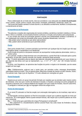 24
PONTUAÇÃO
Para a elaboração de um texto escrito, deve-se considerar o uso adequado dos sinais de pontuação
como: pontos, vírgula, ponto e vírgula, dois pontos, travessão, parênteses, reticências, aspas, etc.
Tais sinais têm papéis variados no texto escrito e, se utilizados corretamente, facilitam a compreensão
e entendimento do texto.
A Importância da Pontuação
8
As palavras e orações são organizadas de maneira sintática, semântica e também melódica e rítmica.
Sem o ritmo e a melodia, os enunciados ficariam confusos e a função comunicativa seria prejudicada.
O uso correto dos sinais de pontuação garante à escrita uma solidariedade sintática e semântica. O
uso inadequado dos sinais de pontuação pode causar situações desastrosas, como em:
- Não podem atirar! (entende-se que atirar está proibido)
- Não, podem atirar! (entende-se que é permitido atirar)
Ponto
Este ponto simples final (.) encerra períodos que terminem por qualquer tipo de oração que não seja
interrogativa direta, a exclamativa e as reticências.
Outra função do ponto é a da pausa oracional, ao acompanhar muitas palavras abreviadas, como: p.,
2.ª, entre outros.
Se o período, oração ou frase terminar com uma abreviatura, o ponto final não é colocado após o ponto
abreviativo, já que este, quando coincide com aquele, apresenta dupla serventia.
Ex.: “O ponto abreviativo põe-se depois das palavras indicadas abreviadamente por suas iniciais ou
por algumas das letras com que se representam, v.g. ; V. S.ª ; Il.mo
; Ex.a
; etc.” (Dr. Ernesto Carneiro
Ribeiro)
O ponto, com frequência, se aproxima das funções do ponto e vírgula e do travessão, que às vezes
surgem em seu lugar.
Obs.: Estilisticamente, pode-se usar o ponto para, em períodos curtos, empregar dinamicidade,
velocidade à leitura do texto: “Era um garoto pobre. Mas tinha vontade de crescer na vida. Estudou. Subiu.
Foi subindo mais. Hoje é juiz do Supremo.”. É muito utilizado em narrações em geral.
Ponto Parágrafo
Separa-se por ponto um grupo de período formado por orações que se prendem pelo mesmo centro
de interesse. Uma vez que o centro de interesse é trocado, é imposto o emprego do ponto parágrafo se
iniciando a escrever com a mesma distância da margem com que o texto foi iniciado, mas em outra linha.
O parágrafo é indicado por ( § ) na linguagem oficial dos artigos de lei.
Ponto de Interrogação
É um sinal (?) colocado no final da oração com entonação interrogativa ou de incerteza, seja real ou
fingida.
A interrogação conclusa aparece no final do enunciado e requer que a palavra seguinte se inicie por
maiúscula. Já a interrogação interna (quase sempre fictícia), não requer que a próxima palavra se inicia
com maiúscula.
Ex.: — Você acha que a gramática da Língua Portuguesa é complicada?
— Meu padrinho? É o Excelentíssimo Senhor coronel Paulo Vaz Lobo Cesar de Andrade e Sousa
Rodrigues de Matos.
8
BECHARA, E. Moderna gramática portuguesa. 37ª ed. Rio de Janeiro: Nova Fronteira, 2009.
Emprego dos sinais de pontuação.
1712729 E-book gerado especialmente para WALTER JOSE MOREIRA
 