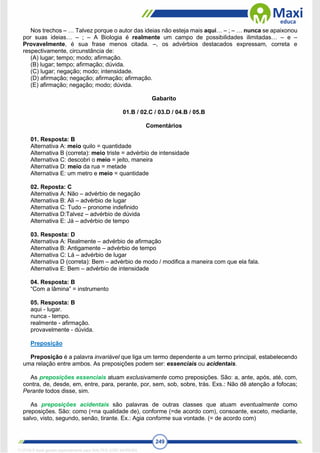 249
Nos trechos – … Talvez porque o autor das ideias não esteja mais aqui… – ; – … nunca se apaixonou
por suas ideias… – ; – A Biologia é realmente um campo de possibilidades ilimitadas… – e –
Provavelmente, é sua frase menos citada. –, os advérbios destacados expressam, correta e
respectivamente, circunstância de:
(A) lugar; tempo; modo; afirmação.
(B) lugar; tempo; afirmação; dúvida.
(C) lugar; negação; modo; intensidade.
(D) afirmação; negação; afirmação; afirmação.
(E) afirmação; negação; modo; dúvida.
Gabarito
01.B / 02.C / 03.D / 04.B / 05.B
Comentários
01. Resposta: B
Alternativa A: meio quilo = quantidade
Alternativa B (correta): meio triste = advérbio de intensidade
Alternativa C: descobri o meio = jeito, maneira
Alternativa D: meio da rua = metade
Alternativa E: um metro e meio = quantidade
02. Reposta: C
Alternativa A: Não – advérbio de negação
Alternativa B: Ali – advérbio de lugar
Alternativa C: Tudo – pronome indefinido
Alternativa D:Talvez – advérbio de dúvida
Alternativa E: Já – advérbio de tempo
03. Resposta: D
Alternativa A: Realmente – advérbio de afirmação
Alternativa B: Antigamente – advérbio de tempo
Alternativa C: Lá – advérbio de lugar
Alternativa D (correta): Bem – advérbio de modo / modifica a maneira com que ela fala.
Alternativa E: Bem – advérbio de intensidade
04. Resposta: B
“Com a lâmina” = instrumento
05. Resposta: B
aqui - lugar.
nunca - tempo.
realmente - afirmação.
provavelmente - dúvida.
Preposição
Preposição é a palavra invariável que liga um termo dependente a um termo principal, estabelecendo
uma relação entre ambos. As preposições podem ser: essenciais ou acidentais.
As preposições essenciais atuam exclusivamente como preposições. São: a, ante, após, até, com,
contra, de, desde, em, entre, para, perante, por, sem, sob, sobre, trás. Exs.: Não dê atenção a fofocas;
Perante todos disse, sim.
As preposições acidentais são palavras de outras classes que atuam eventualmente como
preposições. São: como (=na qualidade de), conforme (=de acordo com), consoante, exceto, mediante,
salvo, visto, segundo, senão, tirante. Ex.: Agia conforme sua vontade. (= de acordo com)
1712729 E-book gerado especialmente para WALTER JOSE MOREIRA
 