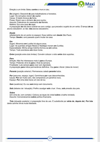 251
Direção a um limite: Bateu contra o muro e caiu.
De (origem): Descendi de pais trabalhadores e honestos.
Lugar: Os corruptos vieram da capital.
Causa: O bebê chorava de fome.
Posse: Dizem que o dinheiro do povo sumiu.
Assunto: Falávamos do casamento da Mariele.
Matéria: Era uma casa de sapé.
A preposição de não deve contrair-se com o artigo, que precede o sujeito de um verbo. É tempo de os
alunos estudarem. (e não: dos alunos estudarem)
Desde
(afastamento de um ponto no espaço): Essa neblina vem desde São Paulo.
Tempo: Desde o ano passado quero mudar de casa.
Em
(lugar): Moramos em Lucélia há alguns anos.
Lugar: As queridas amigas Nilceia e Nadélgia moram em Curitiba.
Especialidade: Minha amiga Cidinha formou-se em Letras.
Tempo: Tudo aconteceu em doze horas.
Entre (posição entre dois limites): Convém colocar o vidro entre dois suportes.
Para
Direção: Não lhe interessava mais ir para a Europa.
Tempo: Pretendo vê-lo lá para o final da semana.
Finalidade: Lute sempre para viver com dignidade.
A preposição para indica permanência definitiva. Vou para o litoral. (ideia de morar)
Perante (posição anterior): Permaneceu calado perante todos.
Por (percurso, espaço, lugar): Caminhava por ruas desconhecidas.
Causa: Por ser muito caro, não compramos um pendrive novo.
Espaço: Por cima dela havia um raio de luz.
Sem (ausência): Eu vou sem lenço sem documento.
Sob (debaixo de / situação): Prefiro cavalgar sob o luar. Viveu, sob pressão dos pais.
Sobre
(em cima de, com contato): Colocou as taças de cristal sobre a toalha rendada.
Assunto: Conversávamos sobre política financeira.
Trás (situação posterior; é preposição fora de uso. É substituída por atrás de, depois de): Por trás
desta carinha vê-se muita falsidade.
1712729 E-book gerado especialmente para WALTER JOSE MOREIRA
 