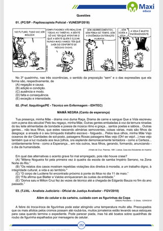 252
Questões
01. (PC/SP - Papiloscopista Policial - VUNESP/2018)
No 3º quadrinho, nas três ocorrências, o sentido da preposição “sem” e o das expressões que ela
forma são, respectivamente, de
(A) negação e causa.
(B) adição e condição.
(C) ausência e modo.
(D) falta e consequência.
(E) exceção e intensidade.
02. (Pref. Itaquitinga/PE - Técnico em Enfermagem - IDHTEC)
MAMÃ NEGRA (Canto de esperança)
Tua presença, minha Mãe - drama vivo duma Raça, Drama de carne e sangue Que a Vida escreveu
com a pena dos séculos! Pelo teu regaço, minha Mãe, Outras gentes embaladas à voz da ternura ninadas
do teu leite alimentadas de bondade e poesia de música ritmo e graça... santos poetas e sábios... Outras
gentes... não teus filhos, que estes nascendo alimárias semoventes, coisas várias, mais são filhos da
desgraça: a enxada é o seu brinquedo trabalho escravo - folguedo... Pelos teus olhos, minha Mãe Vejo
oceanos de dor Claridades de sol-posto, paisagens Roxas paisagens Mas vejo (Oh! se vejo!...) mas vejo
também que a luz roubada aos teus [olhos, ora esplende demoniacamente tentadora - como a Certeza...
cintilantemente firme - como a Esperança... em nós outros, teus filhos, gerando, formando, anunciando -
o dia da humanidade.
(Viriato da Cruz. Poemas, 1961, Lisboa, Casa dos Estudantes do Império)
Em qual das alternativas o acento grave foi mal empregado, pois não houve crase?
(A) “Milena Nogueira foi pela primeira vez à quadra da escola de samba Império Serrano, na Zona
Norte do Rio.”
(B) "Os relatos dos casos mostram repetidas violações dos direitos à moradia, a um trabalho digno, à
integridade cultural, a vida e ao território."
(C) “O corpo de Lucilene foi encontrado próximo à ponte do Moa no dia 11 de maio.”
(D) “Fifa afirma que Blatter e Valcke enriqueceram às custas da entidade.”
(E) “Doriva saiu e Milton Cruz fez às vezes de técnico até a chegada de Edgardo Bauza no fim do ano
passado.”
03. (TJ/AL - Analista Judiciário - Oficial de Justiça Avaliador - FGV/2018)
Além do celular e da carteira, cuidado com as figurinhas da Copa
Gilberto Porcidônio – O Globo, 12/04/2018
A febre do troca-troca de figurinhas pode estar atingindo uma temperatura muito alta. Preocupados
que os mais afoitos pelos cromos possam até roubá-los, muitos jornaleiros estão levando seus estoques
para casa quando termina o expediente. Pode parecer piada, mas há até boatos sobre quadrilhas de
roubo de figurinha espalhados por mensagens de celular.
1712729 E-book gerado especialmente para WALTER JOSE MOREIRA
 