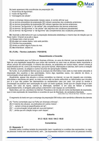253
No texto aparecem três ocorrências da preposição DE.
1. “troca-troca de figurinhas”;
2. “roubo de figurinha”;
3. “mensagens de celular”.
Sobre o emprego dessa preposição nesses casos, é correto afirmar que:
(A) os termos precedidos da preposição DE indicam pacientes dos vocábulos anteriores;
(B) os termos precedidos da preposição DE indicam agentes dos termos anteriores;
(C) os termos “de figurinha” e “de celular” são complementos dos termos anteriores;
(D) os termos “de figurinhas” e “de celular” são adjuntos dos vocábulos precedentes;
(E) os termos “de figurinhas” e “de figurinha” são complementos dos vocábulos precedentes.
04. Assinale a alternativa em que a preposição destacada estabeleça o mesmo tipo de relação que na
frase matriz: Criaram-se a pão e água.
(A) Desejo todo o bem a você.
(B) A julgar por esses dados, tudo está perdido.
(C) Feriram-me a pauladas.
(D) Andou a colher alguns frutos do mar.
(E) Ao entardecer, estarei aí.
05. (TJ/AL - Técnico Judiciário - FGV/2018)
Ressentimento e Covardia
Tenho comentado aqui na Folha em diversas crônicas, os usos da internet, que se ressente ainda da
falta de uma legislação específica que coíba não somente os usos mas os abusos deste importante e
eficaz veículo de comunicação. A maioria dos abusos, se praticados em outros meios, seriam crimes já
especificados em lei, como a da imprensa, que pune injúrias, difamações e calúnias, bem como a violação
dos direitos autorais, os plágios e outros recursos de apropriação indébita.
No fundo, é um problema técnico que os avanços da informática mais cedo ou mais tarde colocarão à
disposição dos usuários e das autoridades. Como digo repetidas vezes, me valendo do óbvio, a
comunicação virtual está em sua pré-história.
Atualmente, apesar dos abusos e crimes cometidos na internet, no que diz respeito aos cronistas,
articulistas e escritores em geral, os mais comuns são os textos atribuídos ou deformados que circulam
por aí e que não podem ser desmentidos ou esclarecidos caso por caso. Um jornal ou revista é
processado se publicar sem autorização do autor um texto qualquer, ainda que em citação longa e sem
aspas. Em caso de injúria, calúnia ou difamação, também. E em caso de falsear a verdade
propositadamente, é obrigado pela justiça a desmentir e dar espaço ao contraditório.
Nada disso, por ora, acontece na internet. Prevalece a lei do cão em nome da liberdade de expressão,
que é mais expressão de ressentidos e covardes do que de liberdade, da verdadeira liberdade.
(Carlos Heitor Cony, Folha de São Paulo, 16/05/2006 – adaptado)
O segmento do texto em que o emprego da preposição EM indica valor semântico diferente dos demais
é:
(A) “Tenho comentado aqui na Folha em diversas crônicas”;
(B) A maioria dos abusos, se praticados em outros meios”;
(C) “... seriam crimes já especificados em lei”;
(D) “...a comunicação virtual está em sua pré-história”;
(E) “...ainda que em citação longa e sem aspas”.
Gabarito
01.C / 02.E / 03.E / 04.C / 05.D
Comentários
01. Resposta: C
Questão pede a análise isolada da preposição (sem =ausência) e a análise das expressões, ou seja,
as pessoas viverão sem aborrecimento, sem... (as expressões indicam o modo como as pessoas viverão)
1712729 E-book gerado especialmente para WALTER JOSE MOREIRA
 