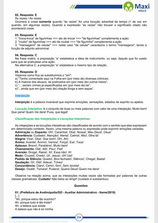 254
02. Resposta: E
Às vezes / As vezes
Ocorrerá a crase somente quando “às vezes” for uma locução adverbial de tempo (= de vez em
quando, em algumas vezes). Quando a expressão “as vezes” não trouxer o significado citado não
acontecerá crase.
03. Resposta: E
1. "troca-troca" de figurinhas >>> ato de trocar >>> "de figurinhas" complementa a ação.
2. "roubo" de figurinhas >>> ato de roubar >>> "de figurinha" complementa a ação.
3. "mensagens" de celular" >>> neste caso "de celular" caractezira o termo "mensagens", tendo a
função de adjunto adnominal.
04. Resposta: C
Na frase matriz, a preposição “a” estabelece a ideia de instrumento, ou seja, daquilo que foi usado
para que se praticasse uma ação.
Na alternativa C, a preposição “a” estabelece o mesmo tipo de relação.
05. Resposta: D
Vejamos como fica se substituirmos o "em":
a) “Tenho comentado aqui na Folha em (por meio de) diversas crônicas;
b) A maioria dos abusos, se praticados em (por meio de) outros meios”;
c) “... seriam crimes já especificados em (por meio de) lei”;
e)“...ainda que em (por meio de) citação longa e sem aspas”.
Interjeição
Interjeição é a palavra invariável que exprime emoções, sensações, estados de espírito ou apelos.
Locução Interjetiva: é o conjunto de duas ou mais palavras com valor de uma interjeição: Muito bem!
Que pena! Quem me dera! Puxa, que legal!
Classificaçao das Interjeições e Locuções Interjetivas
As intejeições e as locuções interjetivas são classificadas de acordo com o sentido que elas expressam
em determinado contexto. Assim, uma mesma palavra ou expressão pode exprimir emoções variadas.
Admiração ou Espanto: Oh!, Caramba!, Oba!, Nossa!, Meu Deus!, Céus!
Advertência: Cuidado!, Atenção!, Alerta!, Calma!, Alto!, Olha lá!
Alegria: Viva!, Oba!, Que bom!, Oh!, Ah!;
Ânimo: Avante!, Ânimo!, Vamos!, Força!, Eia!, Toca!
Aplauso: Bravo!, Parabéns!, Muito bem!
Chamamento: Olá!, Alô!, Psiu!, Psit!
Aversão: Droga!, Raios!, Xi!, Essa não!, lh!
Medo: Cruzes!, Credo!, Ui!, Jesus!, Uh! Uai!
Pedido de Silêncio: Quieto!, Bico fechado!, Silêncio!, Chega!, Basta!
Saudação: Oi!, Olá!, Adeus!, Tchau!
Concordância: Claro!, Certo!, Sim!, Sem dúvida!
Desejo: Oxalá!, Tomara!, Pudera!, Queira Deus! Quem me dera!
Observe na relação acima, que as interjeições muitas vezes são formadas por palavras de outras
classes gramaticais: Cuidado! Não beba ao dirigir! (cuidado é substantivo).
Questões
01. (Prefeitura de Avelinópolis/GO - Auxiliar Administrativo - Itame/2019)
[...]
"Ah, porque estou tão sozinho?
Ah, porque tudo é tão triste?
Ah, a beleza que existe
A beleza que não é só minha
1712729 E-book gerado especialmente para WALTER JOSE MOREIRA
 