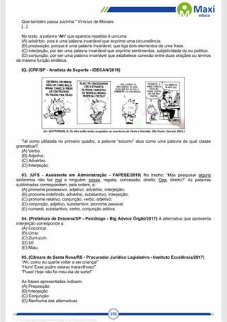 255
Que também passa sozinha." Vinícius de Moraes
[...]
No texto, a palavra ‘Ah’ que aparece repetida é um/uma
(A) advérbio, pois é uma palavra invariável que exprime uma circunstância.
(B) preposição, porque é uma palavra invariável, que liga dois elementos de uma frase.
(C) interjeição, por ser uma palavra invariável que exprime sentimentos, subjetividade do eu poético.
(D) conjunção, por ser uma palavra invariável que estabelece conexão entre duas orações ou termos
de mesma função sintática.
02. (CRF/SP - Analista de Suporte - IDECAN/2018)
Tal como utilizada no primeiro quadro, a palavra “socorro” atua como uma palavra de qual classe
gramatical?
(A) Verbo.
(B) Adjetivo.
(C) Advérbio.
(D) Interjeição.
03. (UFS - Assistente em Administração - FAPESE/2018) No trecho: “Mas pesquisar alguns
sinônimos não faz mal a ninguém: posse, regalia, concessão, direito. Opa, direito?” As palavras
sublinhadas correspondem, pela ordem, a:
(A) pronome possessivo, adjetivo, advérbio, interjeição;
(B) pronome indefinido, advérbio, substantivo, interjeição;
(C) pronome relativo, conjunção, verbo, adjetivo;
(D) conjunção, adjetivo, substantivo, pronome pessoal;
(E) numeral, substantivo, verbo, conjunção aditiva.
04. (Prefeitura de Dracena/SP - Psicólogo - Big Advice Órgão/2017) A alternativa que apresenta
interjeição corresponde a:
(A) Cocoricar.
(B) Urrar.
(C) Zum-zum.
(D) Ui!
(E) Miau.
05. (Câmara de Santa Rosa/RS - Procurador Jurídico Legislativo - Instituto Excelência/2017)
“Ah, como eu queria voltar a ser criança!”
“Hum! Esse pudim estava maravilhoso!”
“Puxa! Hoje não foi meu dia de sorte!”
As frases apresentadas indicam:
(A) Preposição
(B) Interjeição
(C) Conjunção
(D) Nenhuma das alternativas
1712729 E-book gerado especialmente para WALTER JOSE MOREIRA
 
