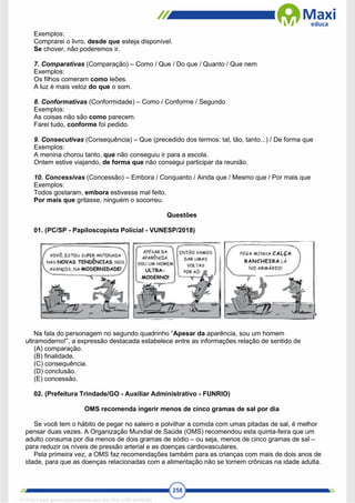 258
Exemplos:
Comprarei o livro, desde que esteja disponível.
Se chover, não poderemos ir.
7. Comparativas (Comparação) – Como / Que / Do que / Quanto / Que nem
Exemplos:
Os filhos comeram como leões.
A luz é mais veloz do que o som.
8. Conformativas (Conformidade) – Como / Conforme / Segundo
Exemplos:
As coisas não são como parecem.
Farei tudo, conforme foi pedido.
9. Consecutivas (Consequência) – Que (precedido dos termos: tal, tão, tanto...) / De forma que
Exemplos:
A menina chorou tanto, que não conseguiu ir para a escola.
Ontem estive viajando, de forma que não consegui participar da reunião.
10. Concessivas (Concessão) – Embora / Conquanto / Ainda que / Mesmo que / Por mais que
Exemplos:
Todos gostaram, embora estivesse mal feito.
Por mais que gritasse, ninguém o socorreu.
Questões
01. (PC/SP - Papiloscopista Policial - VUNESP/2018)
Na fala do personagem no segundo quadrinho “Apesar da aparência, sou um homem
ultramoderno!”, a expressão destacada estabelece entre as informações relação de sentido de
(A) comparação.
(B) finalidade.
(C) consequência.
(D) conclusão.
(E) concessão.
02. (Prefeitura Trindade/GO - Auxiliar Administrativo - FUNRIO)
OMS recomenda ingerir menos de cinco gramas de sal por dia
Se você tem o hábito de pegar no saleiro e polvilhar a comida com umas pitadas de sal, é melhor
pensar duas vezes. A Organização Mundial de Saúde (OMS) recomendou esta quinta-feira que um
adulto consuma por dia menos de dois gramas de sódio – ou seja, menos de cinco gramas de sal –
para reduzir os níveis de pressão arterial e as doenças cardiovasculares.
Pela primeira vez, a OMS faz recomendações também para as crianças com mais de dois anos de
idade, para que as doenças relacionadas com a alimentação não se tornem crônicas na idade adulta.
1712729 E-book gerado especialmente para WALTER JOSE MOREIRA
 