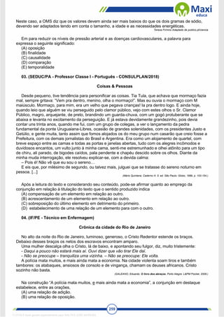 259
Neste caso, a OMS diz que os valores devem ainda ser mais baixos do que os dois gramas de sódio,
devendo ser adaptados tendo em conta o tamanho, a idade e as necessidades energéticas.
Teresa Firmino Adaptado de publico.pt/ciencia
Em para reduzir os níveis de pressão arterial e as doenças cardiovasculares, a palavra para
expressa o seguinte significado:
(A) oposição
(B) finalidade
(C) causalidade
(D) comparação
(E) temporalidade
03. (SEDUC/PA - Professor Classe I - Português - CONSULPLAN/2018)
Coisas & Pessoas
Desde pequeno, tive tendência para personificar as coisas. Tia Tula, que achava que mormaço fazia
mal, sempre gritava: “Vem pra dentro, menino, olha o mormaço!”. Mas eu ouvia o mormaço com M
maiúsculo. Mormaço, para mim, era um velho que pegava crianças! Ia pra dentro logo. E ainda hoje,
quando leio que alguém se viu perseguido pelo clamor público, vejo com estes olhos o Sr. Clamor
Público, magro, arquejante, de preto, brandindo um guarda-chuva, com um gogó protuberante que se
abaixa e levanta no excitamento da perseguição. E já estava devidamente grandezinho, pois devia
contar uns trinta anos, quando me fui, com um grupo de colegas, a ver o lançamento da pedra
fundamental da ponte Uruguaiana-Libres, ocasião de grandes solenidades, com os presidentes Justo e
Getúlio, e gente muita, tanto assim que fomos alojados os do meu grupo num casarão que creio fosse a
Prefeitura, com os demais jornalistas do Brasil e Argentina. Era como um alojamento de quartel, com
breve espaço entre as camas e todas as portas e janelas abertas, tudo com os alegres incômodos e
duvidosos encantos, um vulto junto à minha cama, senti-me estremunhado e olhei atônito para um tipo
de chiru, ali parado, de bigodes caídos, pala pendente e chapéu descido sobre os olhos. Diante da
minha muda interrogação, ele resolveu explicar-se, com a devida calma:
– Pois é! Não vê que eu sou o sereno…
E eis que, por milésimo de segundo, ou talvez mais, julguei que se tratasse do sereno noturno em
pessoa. [...]
(Mário Quintana. Caderno H. 5. ed. São Paulo: Globo, 1989, p. 153-154.)
Após a leitura do texto e considerando seu conteúdo, pode-se afirmar quanto ao emprego da
conjunção em relação à titulação do texto que o sentido produzido indica
(A) compensação de um elemento em relação ao outro.
(B) acrescentamento de um elemento em relação ao outro.
(C) sobreposição do último elemento em detrimento do primeiro.
(D) estabelecimento de uma relação de um elemento para com o outro.
04. (IF/PE - Técnico em Enfermagem)
Crônica da cidade do Rio de Janeiro
No alto da noite do Rio de Janeiro, luminoso, generoso, o Cristo Redentor estende os braços.
Debaixo desses braços os netos dos escravos encontram amparo.
Uma mulher descalça olha o Cristo, lá de baixo, e apontando seu fulgor, diz, muito tristemente:
- Daqui a pouco não estará mais aí. Ouvi dizer que vão tirar Ele daí.
- Não se preocupe – tranquiliza uma vizinha. – Não se preocupe: Ele volta.
A polícia mata muitos, e mais ainda mata a economia. Na cidade violenta soam tiros e também
tambores: os atabaques, ansiosos de consolo e de vingança, chamam os deuses africanos. Cristo
sozinho não basta.
(GALEANO, Eduardo. O livro dos abraços. Porto Alegre: L&PM Pocket, 2009.)
Na construção “A polícia mata muitos, e mais ainda mata a economia”, a conjunção em destaque
estabelece, entre as orações,
(A) uma relação de adição.
(B) uma relação de oposição.
1712729 E-book gerado especialmente para WALTER JOSE MOREIRA
 