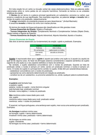 261
Em toda oração há um verbo ou locução verbal (às vezes elípticos/ocultos). Nela as palavras estão
relacionadas entre si, como partes de um conjunto harmônico, formando os termos ou as unidades
sintáticas da oração.
O Núcleo de um termo é a palavra principal (geralmente um substantivo, pronome ou verbo), que
encerra a essência de sua significação. Nos exemplos seguintes, as palavras amigo e revestiu são o
núcleo do sujeito e do predicado, respectivamente:
“O amigo retardatário do presidente prepara-se para desembarcar.” (Aníbal Machado)
A avezinha revestiu o interior do ninho com macias plumas.
Os termos da oração da língua portuguesa são classificados em três grandes níveis:
- Termos Essenciais da Oração: Sujeito e Predicado.
- Termos Integrantes da Oração: Complemento Nominal e Complementos Verbais (Objeto Direto,
Objeto Indireto e Agente da Passiva).
- Termos Acessórios da Oração: Adjunto Adnominal, Adjunto Adverbial, Aposto e Vocativo.
Termos Essenciais da Oração
São dois os termos essenciais (ou fundamentais) da oração: sujeito e predicado. Exemplos:
Sujeito Predicado
Pobreza não é vileza.
Os sertanistas capturavam os índios.
Um vento
áspero
sacudia as árvores.
Sujeito: é equivocado dizer que o sujeito é aquele que pratica uma ação ou é aquele (ou aquilo) do
qual se diz alguma coisa. Ao fazer tal afirmação estamos considerando o aspecto semântico do sujeito
(agente de uma ação) ou o seu aspecto estilístico (o tópico da sentença).
Na verdade, o sujeito estabelece concordância com o núcleo do predicado. Quando se trata de
predicado verbal, o núcleo é sempre um verbo; sendo um predicado nominal, o núcleo é sempre um
nome. O núcleo do sujeito é o principal termo contido no sujeito. Então têm por características básicas:
- estabelecer concordância com o núcleo do predicado;
- apresentar-se como elemento determinante em relação ao predicado;
- constituir-se de um substantivo, ou pronome substantivo ou, ainda, qualquer palavra substantivada.
Exemplos:
A padaria está fechada hoje.
a padaria: sujeito
padaria: núcleo do sujeito - nome feminino singular
está fechada hoje: predicado nominal
fechada: nome adjetivo = núcleo do predicado
Nós mentimos sobre nossa idade para você.
nós: sujeito
mentimos sobre nossa idade para você: predicado verbal
mentimos: verbo = núcleo do predicado
É possível, na língua portuguesa, uma sentença sem sujeito, mas nunca uma sentença sem predicado.
Exemplos:
As formigas invadiram minha casa.
as formigas: sujeito = termo determinante
invadiram minha casa: predicado = termo determinado
Há formigas na minha casa.
sujeito: inexistente
há formigas na minha casa: predicado = termo determinado
1712729 E-book gerado especialmente para WALTER JOSE MOREIRA
 